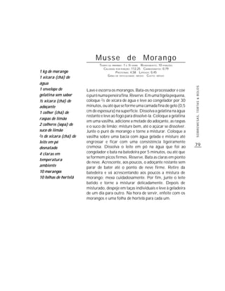 Musse de Morango
                                TEMPO DE PREPARO : 1 E ½ HORA R ENDIMENTO: 10 PORÇÕES
                                  CALORIAS POR PORÇÃO: 112,25 CARBOIDRATOS: 0,79
1 kg de morango                             P ROTEÍNAS: 4,58 LIPÍDIOS: 0,45
                                     G RAU DE DIFICULDADE: MÉDIO CUSTO: MÉDIO
1 xícara (chá) de
água




                                                                                        SOBREMESAS, TORTAS & BOLOS
1 envelope de            Lave e escorra os morangos. Bata-os no processador e coe
gelatina sem sabor       o purê numa peneira fina. Reserve. Em uma tigela pequena,
½ xícara (chá) de        coloque 2/3 de xícara de água e leve ao congelador por 30
adoçante                 minutos, ou até que se forme uma camada fina de gelo (0,5
1 colher (chá) de        cm de espessura) na superfície. Dissolva a gelatina na água
                         restante e leve ao fogo para dissolvê-la. Coloque a gelatina
raspas de limão
                         em uma vasilha, adicione a metade do adoçante, as raspas
2 colheres (sopa) de     e o suco de limão; misture bem, até o açúcar se dissolver.
suco de limão            Junte o purê de morango e torne a misturar. Coloque a
2/3 de xícara (chá) de
                         vasilha sobre uma bacia com água gelada e misture até
leite em pó              engrossar e ficar com uma consistência ligeiramente
                         cremosa. Dissolva o leite em pó na água que foi ao             79
desnatado
4 claras em              congelador e bata na batedeira por 5 minutos, ou até que
                         se formem picos firmes. Reserve. Bata as claras em ponto
temperatura
                         de neve. Acrescente, aos poucos, o adoçante restante sem
ambiente                 parar de bater até o ponto de neve firme. Retire da
10 morangos              batedeira e vá acrescentando aos poucos a mistura de
10 folhas de hortelã     morango; mexa cuidadosamente. Por fim, junte o leite
                         batido e torne a misturar delicadamente. Depois de
                         misturado, despeje em taças individuais e leve à geladeira
                         de um dia para outro. Na hora de servir, enfeite com os
                         morangos e uma folha de hortelã para cada um.
 