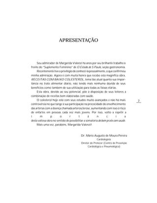 APRESENTAÇÃO



     Sou admirador de Margarida Valenzi há anos por seu brilhante trabalho à
frente do “Suplemento Feminino” de O Estado de S.Paulo, seção gastronomia.
     Recentemente tive o privilégio de conhecê-la pessoalmente, o que confirmou
minha admiração. Agora é com muita honra que recebo esta magnífica obra,
RECEITAS COM BAIXO COLESTEROL, tema tão atual quanto sua impor-
tância no trato alimentar diário, não tendo mais nenhuma dúvida de seus
benefícios como também de sua utilização para todas as faixas etárias.
     Esta obra, devido ao seu potencial, põe à disposição de seus leitores a
combinação de receitas bem elaboradas com saúde.
     O colesterol hoje está com seus estudos muito avançados e não há mais           7
controvérsia no que tange à sua participação na precocidade do envelhecimento
das artérias com a doença chamada arterosclerose, aumentando com isso o risco
de enfartes em pessoas cada vez mais jovens. Por isso, volto a repetir a
i       m       p        o       r       t        â     n        c       i      a
desta valiosa obra no sentido de possibilitar a somatória do bom prato com saúde.
     Mais uma vez, parabéns, Margarida Valenzi!


                                          Dr. Mário Augusto de Moura Pereira
                                                        Cardiologista
                                          Diretor do Protecor (Centro de Prevenção
                                                Cardiológica e Pneumológica)
 