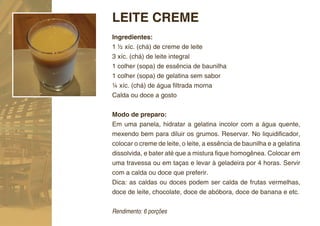 LEITE CREME
Ingredientes:
1 ½ xíc. (chá) de creme de leite
3 xíc. (chá) de leite integral
1 colher (sopa) de essência de baunilha
1 colher (sopa) de gelatina sem sabor
¼ xíc. (chá) de água ﬁltrada morna
Calda ou doce a gosto


Modo de preparo:
Em uma panela, hidratar a gelatina incolor com a água quente,
mexendo bem para diluir os grumos. Reservar. No liquidiﬁcador,
colocar o creme de leite, o leite, a essência de baunilha e a gelatina
dissolvida, e bater até que a mistura ﬁque homogênea. Colocar em
uma travessa ou em taças e levar à geladeira por 4 horas. Servir
com a calda ou doce que preferir.
Dica: as caldas ou doces podem ser calda de frutas vermelhas,
doce de leite, chocolate, doce de abóbora, doce de banana e etc.


Rendimento: 6 porções
 