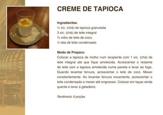 CREME DE TAPIOCA
Ingredientes:
½ xíc. (chá) de tapioca granulada
3 xíc. (chá) de leite integral
¾ vidro de leite de coco
½ lata de leite condensado

Modo de Preparo:
Colocar a tapioca de molho num recipiente com 1 xíc. (chá) de
leite integral até que ﬁque amolecida. Acrescentar o restante
do leite com a tapioca amolecida numa panela e levar ao fogo.
Quando levantar fervura, acrescentar o leite de coco. Mexer
constantemente. Ao levantar fervura novamente, acrescentar o
leite condensado e mexer até engrossar. Colocar em taças ainda
quente e levar à geladeira.


Rendimento: 6 porções
 