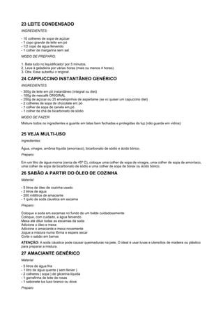 23 LEITE CONDENSADO
INGREDIENTES:

- 10 colheres de sopa de açúcar
- 1 copo grande de leite em pó
- 1/2 copo de água fervendo
- 1 colher de margarina sem sal
MODO DE PREPARO:

1. Bata tudo no liquidificador por 5 minutos.
2. Leve à geladeira por várias horas (mais ou menos 4 horas).
3. Obs: Esse substitui o original.

24 CAPPUCCINO INSTANTÂNEO GENÉRICO
INGREDIENTES
- 300g de leite em pó instantâneo (integral ou diet)
- 100g de nescafé ORIGINAL
- 250g de açúcar ou 25 envelopinhos de aspartame (se vc quiser um capuccino diet)
- 2 colheres de sopa de chocolate em pó
- 1 colher de sopa de canela em pó
- 1 colher de chá de bicarbonato de sódio
MODO DE FAZER
Misture todos os ingredientes e guarde em latas bem fechadas e protegidas da luz (não guarde em vidros)


25 VEJA MULTI-USO
Ingredientes:

Água, vinagre, amônia líquida (amoníaco), bicarbonato de sódio e ácido bórico.
Preparo:

Em um litro de água morna (cerca de 45º C), coloque uma colher de sopa de vinagre, uma colher de sopa de amoníaco,
uma colher de sopa de bicarbonato de sódio e uma colher de sopa de bórax ou ácido bórico.

26 SABÃO A PARTIR DO ÓLEO DE COZINHA
Material:

- 5 litros de óleo de cozinha usado
- 2 litros de água
- 200 mililitros de amaciante
- 1 quilo de soda cáustica em escama
Preparo:

Coloque a soda em escamas no fundo de um balde cuidadosamente
Coloque, com cuidado, a água fervendo
Mexa até diluir todas as escamas da soda
Adicione o óleo e mexa
Adicione o amaciante e mexa novamente
Jogue a mistura numa fôrma e espere secar
Corte o sabão em barras
ATENÇÃO: A soda cáustica pode causar queimaduras na pele. O ideal é usar luvas e utensílios de madeira ou plástico
para preparar a mistura.

27 AMACIANTE GENÉRICO
Material
- 5 litros de água fria
- 1 litro de água quente ( sem ferver )
- 2 colheres ( sopa ) de glicerina liquida
- 1 garrafinha de leite de rosas
- 1 sabonete lux luxo branco ou dove
Preparo
 
