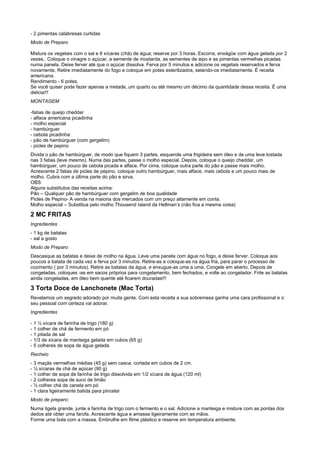 - 2 pimentas calabresas curtidas
Modo de Preparo

Misture os vegetais com o sal e 6 xícaras (chá) de água; reserve por 3 horas. Escorra, enxágüe com água gelada por 2
vezes.. Coloque o vinagre o açúcar, a semente de mostarda, as sementes de aipo e as pimentas vermelhas picadas
numa panela. Deixe ferver até que o açúcar dissolva. Ferva por 5 minutos e adicione os vegetais reservados e ferva
novamente. Retire imediatamente do fogo e coloque em potes esterilizados, selando-os imediatamente. É receita
americana.
Rendimento - 6 potes.
Se você quiser pode fazer apenas a metade, um quarto ou até mesmo um décimo da quantidade dessa receita. É uma
delicia!!!
MONTAGEM

-fatias de queijo cheddar
- alface americana picadinha
- molho especial
- hambúrguer
- cebola picadinha
- pão de hambúrguer (com gergelim)
- picles de pepino
Divida o pão de hambúrguer, de modo que fiquem 3 partes, esquende uma frigideira sem óleo e de uma leve tostada
nas 3 fatias (leve mesmo). Numa das partes, passe o molho especial. Depois, coloque o queijo cheddar, um
hambúrguer, um pouco de cebola picada e alface. Por cima, coloque outra parte do pão e passe mais molho.
Acrescente 2 fatias de picles de pepino, coloque outro hambúrguer, mais alface, mais cebola e um pouco mais de
molho. Cubra com a última parte do pão e sirva.
OBS:
Alguns substitutos das receitas acima:
Pão – Qualquer pão de hambúrguer com gergelim de boa qualidade
Picles de Pepino- A venda na maioria dos mercados com um preço altamente em conta.
Molho especial – Substitua pelo molho Thousend Island da Hellman’s (não fica a mesma coisa)

2 MC FRITAS
Ingredientes
- 1 kg de batatas
- sal a gosto
Modo de Preparo
Descasque as batatas e deixe de molho na água. Leve uma panela com água no fogo, e deixe ferver. Coloque aos
poucos a batata de cada vez e ferva por 3 minutos. Retire-as e coloque-as na água fria, para parar o processo de
cozimento ( por 3 minutos). Retire as batatas da água, e enxugue-as uma a uma. Congele em aberto. Depois de
congeladas, coloques -as em sacos próprios para congelamento, bem fechados, e volte ao congelador. Frite as batatas
ainda congeladas, em óleo bem quente até ficarem douradas!!!

3 Torta Doce de Lanchonete (Mac Torta)
Revelamos um segredo adorado por muita gente. Com esta receita a sua sobremesa ganha uma cara profissional e o
seu pessoal com certeza vai adorar.
Ingredientes

- 1 ½ xícara de farinha de trigo (180 g)
- 1 colher de chá de fermento em pó
- 1 pitada de sal
- 1/3 de xícara de manteiga gelada em cubos (65 g)
- 5 colheres de sopa de água gelada
Recheio
- 3 maçãs vermelhas médias (45 g) sem casca, cortada em cubos de 2 cm.
- ½ xícaras de chá de açúcar (90 g)
- 1 colher de sopa de farinha de trigo dissolvida em 1/2 xícara de água (120 ml)
- 2 colheres sopa de suco de limão
- ½ colher chá de canela em pó
- 1 clara ligeiramente batida para pincelar
Modo de preparo:
Numa tigela grande, junte a farinha de trigo com o fermento e o sal. Adicione a manteiga e misture com as pontas dos
dedos até obter uma farofa. Acrescente água e amasse ligeiramente com as mãos.
Forme uma bola com a massa. Embrulhe em filme plástico e reserve em temperatura ambiente.
 