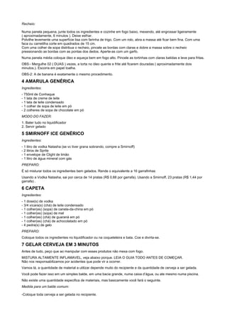 Recheio:

Numa panela pequena, junte todos os ingredientes e cozinhe em fogo baixo, mexendo, até engrossar ligeiramente
( aproximadamente, 6 minutos ). Deixe esfriar.
Polvilhe levemente uma superfície lisa com farinha de trigo. Com um rolo, abra a massa até ficar bem fina. Com uma
faca ou carretilha corte em quadrados de 15 cm.
Com uma colher de sopa distribua o recheio, pincele as bordas com claras e dobre a massa sobre o recheio
pressionando as bordas com as pontas dos dedos. Aperte-as com um garfo.
Numa panela média coloque óleo e aqueça bem em fogo alto. Pincele as tortinhas com claras batidas e leve para fritas.
OBS:- Mergulhe 02 ( DUAS ) vezes, a torta no óleo quente e frite até ficarem douradas ( aproximadamente dois
minutos.). Escorra em papel toalha.
OBS-2: A de banana é exatamente o mesmo procedimento.

4 AMARULA GENÉRICA
Ingredientes:
- 750ml de Conhaque
- 1 lata de creme de leite
- 1 lata de leite condensado
- 1 colher de sopa de leite em pó
- 2 colheres de sopa de chocolate em pó
MODO DO FAZER:
1. Bater tudo no liquidificador
2. Servir gelado

5 SMIRNOFF ICE GENÉRICO
Ingredientes:
- 1 litro de vodka Natasha (se vc tiver grana sobrando, compre a Smirnoff)
- 2 litros de Sprite
- 1 envelope de Clight de limão
- 1 litro de água mineral com gás
PREPARO:
É só misturar todos os ingredientes bem gelados. Rende o equivalente a 16 garrafinhas
Usando a Vodka Natasha, sai por cerca de 14 pratas (R$ 0,88 por garrafa). Usando a Smirnoff, 23 pratas (R$ 1,44 por
garrafa) .

6 CAPETA
Ingredientes:
- 1 dose(s) de vodka
- 3/4 xícara(s) (chá) de leite condensado
- 1 colher(es) (sopa) de canela-da-china em pó
- 1 colher(es) (sopa) de mel
- 1 colher(es) (chá) de guaraná em pó
- 1 colher(es) (chá) de achocolatado em pó
- 4 pedra(s) de gelo
PREPARO:
Coloque todos os ingredientes no liquidificador ou na coqueteleira e bata. Coe e divirta-se.

7 GELAR CERVEJA EM 3 MINUTOS
Antes de tudo, peço que ao manipular com esses produtos não mexa com fogo.
MISTURA ALTAMENTE INFLAMAVEL, veja abaixo porque. LEIA O GUIA TODO ANTES DE COMEÇAR.
Não nos responsabilizamos por acidentes que pode vir a ocorrer.
Vamos lá, a quantidade de material a utilizar depende muito do recipiente e da quantidade de cerveja a ser gelada.
Você pode fazer isso em um simples balde, em uma bacia grande, numa caixa d’água, ou ate mesmo numa piscina.
Não existe uma quantidade especifica de materiais, mas basicamente você fará o seguinte.
Medida para um balde comum:

-Coloque toda cerveja a ser gelada no recipiente.
 