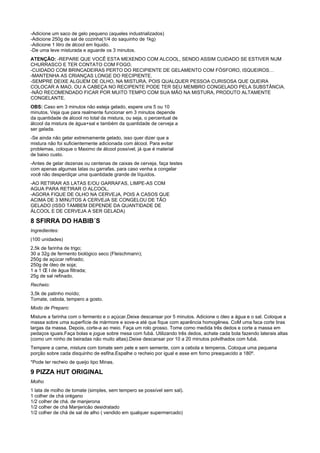 -Adicione um saco de gelo pequeno (aqueles industrializados)
-Adicione 250g de sal de cozinha(1/4 do saquinho de 1kg)
-Adicione 1 litro de álcool em liquido.
-De uma leve misturada e aguarde os 3 minutos.
ATENÇÃO: -REPARE QUE VOCÊ ESTA MEXENDO COM ALCOOL, SENDO ASSIM CUIDADO SE ESTIVER NUM
CHURRASCO E TER CONTATO COM FOGO.
-CUIDADO COM BRINCADEIRAS PERTO DO RECIPIENTE DE GELAMENTO COM FÓSFORO, ISQUEIROS…
-MANTENHA AS CRIANÇAS LONGE DO RECIPIENTE.
-SEMPRE DEIXE ALGUEM DE OLHO, NA MISTURA, POIS QUALQUER PESSOA CURISOSA QUE QUEIRA
COLOCAR A MAO, OU A CABEÇA NO RECIPENTE PODE TER SEU MEMBRO CONGELADO PELA SUBSTÂNCIA.
-NÃO RECOMENDADO FICAR POR MUITO TEMPO COM SUA MÃO NA MISTURA, PRODUTO ALTAMENTE
CONGELANTE.
OBS: Caso em 3 minutos não esteja gelado, espere uns 5 ou 10
minutos. Veja que para realmente funcionar em 3 minutos depende
da quantidade de álcool no total da mistura, ou seja, o percentual de
álcool da mistura de água+sal e também da quantidade de cerveja a
ser gelada.
-Se ainda não gelar extremamente gelado, isso quer dizer que a
mistura não foi suficientemente adicionada com álcool. Para evitar
problemas, coloque o Maximo de álcool possível, já que é material
de baixo custo.
-Antes de gelar dezenas ou centenas de caixas de cerveja, faça testes
com apenas algumas latas ou garrafas, para caso venha a congelar
você não desperdiçar uma quantidade grande de líquidos.
-AO RETIRAR AS LATAS E/OU GARRAFAS, LIMPE-AS COM
AGUA PARA RETIRAR O ALCOOL.
-AGORA FIQUE DE OLHO NA CERVEJA, POIS A CASOS QUE
ACIMA DE 3 MINUTOS A CERVEJA SE CONGELOU DE TÃO
GELADO (ISSO TAMBEM DEPENDE DA QUANTIDADE DE
ÁLCOOL E DE CERVEJA A SER GELADA)

8 SFIRRA DO HABIB´S
Ingredientes:
(100 unidades)
2,5k de farinha de trigo;
30 a 32g de fermento biológico seco (Fleischmann);
250g de açúcar refinado;
250g de óleo de soja;
1 a 1 Œ l de água filtrada;
25g de sal refinado.
Recheio:
3,5k de patinho moído;
Tomate, cebola, tempero a gosto.
Modo de Preparo:
Misture a farinha com o fermento e o açúcar.Deixe descansar por 5 minutos. Adicione o óleo a água e o sal. Coloque a
massa sobre uma superfície de mármore e sove-a até que fique com aparência homogênea. CoM uma faca corte tiras
largas da massa. Depois, corte-a ao meio. Faça um rolo grosso. Tome como medida três dedos e corte a massa em
pedaços iguais.Faça bolas e jogue sobre mesa com fubá. Utilizando três dedos, achate cada bola fazendo laterais altas
(como um ninho de beiradas não muito altas).Deixe descansar por 10 a 20 minutos polvilhados com fubá.
Tempere a carne, misture com tomate sem pele e sem semente, com a cebola e temperos. Coloque uma pequena
porção sobre cada disquinho de esfiha.Espalhe o recheio por igual e asse em forno preaquecido a 180º.
*Pode ter recheio de queijo tipo Minas.

9 PIZZA HUT ORIGINAL
Molho
1 lata de molho de tomate (simples, sem tempero se possível sem sal).
1 colher de chá orégano
1/2 colher de chá. de manjerona
1/2 colher de chá Manjericão desidratado
1/2 colher de chá de sal de alho ( vendido em qualquer supermercado)
 