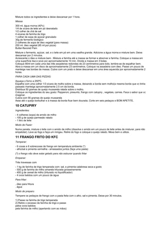 Misture todos os ingredientes e deixe descansar por 1 hora.
Massa
300 ml. água morna (40ºc)
1/4 de xícara de leite em pó desnatado
1/2 colher de chá de sal
4 xicaras de farinha de trigo
1 colher de sopa de açúcar granulado
30g de fermento biológico
2 colheres de sopa de óleo vegetal (para massa)
250 ml. óleo vegetal (85 ml por pizza)
Butter-flavored Pam
Misture o fermento, açúcar, sal, e o leite em pó em uma vasilha grande. Adicione a água morna e misture bem. Deixe
descansar por 2 minutos.
Acrescente o óleo e misture bem . Misture a farinha até a massa se formar e absorver a farinha. Coloque a massa em
uma superfície lisa e sove por aproximadamente 10 min. Divida a massa em 3 bolas.
Coloque 80ml em cada uma das três assadeiras redondas de 23 centímetros para bolo, lembre-se de espalhar bem.
Abra a massa em um disco de aproximadamente 23 centímetros. Coloque na assadeira com óleo. Passe um pouco de
manteiga nas bordas da massa. Cubra com um prato e deixe descansar em uma área aquecida por aproximadamente 2
horas.
PARA CADA UMA DAS PIZZAS:
Aqueça o forno a 250ºC.
Espalhe com uma colher 1/3 xícara de molho sobre a massa, deixando a borda sem molho(a mesma borda que vc tinha
passado manteiga aproximadamente 2.5 cm da borda.
Distribua 50 gramas de queijo mussarela ralada sobre o molho.
Coloque os ingredientes do seu gosto: Pepperoni, presunto, frango com catupiry , vegetais, carnes. Faca o sabor que vc
imaginar.
Cubra com 90 gramas de queijo mussarela
Asse até o queijo borbulhar e a massa da borda ficar bem dourada. Corte em seis pedaços e BOM APETITE.

10 CATUPIRY
Ingredientes:
- 4 colheres (sopa) de amido de milho
- 100 g de queijo parmesão ralado
- 1 litro de leite
Modo de Fazer:
Numa panela, misture o leite com o amido de milho (dissolva o amido em um pouco de leite antes de misturar, para não
empelotar). Leve ao fogo e faça um mingau. Retire do fogo e coloque o queijo ralado. Mexa bem e utilize.

11 FRANGO FRITO DO KFC
Temperar:
- 6 coxas e 6 sobrecoxas de frango em temperatura ambiente (*)
- alho/sal e pimenta vermelha - amassados juntos (faça uma pasta)
(*) o frango não deve estar gelado para não estourar quando fritar
Empanar:
Três travessas com
- 1 kg de farinha de trigo temperada com: sal, e pimenta calabresa seca a gosto
- 500 g de farinha de milho amarela triturada grosseiramente
- 400 g de cereal de milho (triturado no liquidificador)
- 4 ovos batidos com um pouco de água
Para fritar:
. óleo para fritura
. água
Modo de preparo:
Tempere os pedaços de frango com a pasta feita com o alho, sal e pimenta. Deixe por 30 minutos.
1) Passe na farinha de trigo temperada
2) Retire o excesso de farinha de trigo e passe:
pelos ovos batidos
pela farinha de milho (apertando com as mãos)
 