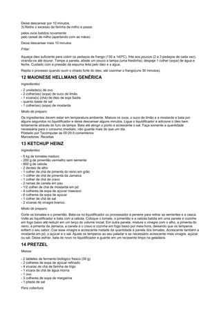 Deixe descansar por 10 minutos.
3) Retire o excesso de farinha de milho e passe:
pelos ovos batidos novamente
pelo cereal de milho (apertando com as mãos)
Deixe descansar mais 10 minutos
Fritar:

Aqueça óleo suficiente para cobrir os pedaços de frango (130 a 140ºC), frite aos poucos (2 a 3 pedaços de cada vez),
virando-os até dourar. Tampe a panela, afaste um pouco a tampa (uma frestinha), despeje 1 colher (sopa) de água e
feche. Cuidado com a pressão da espuma feita pelo óleo e a água.
Repita o processo quando ouvir o chiado forte do óleo, até cozinhar o frango(uns 30 minutos).

12 MAIONESE HELLMANS GENÉRICA
Ingredientes:
- 2 unidade(s) de ovo
- 2 colher(es) (sopa) de suco de limão
- 1 xícara(s) (chá) de óleo de soja Sadia
- quanto baste de sal
- 1 colher(es) (sopa) de mostarda
Modo de preparo:
Os ingredientes devem estar em temperatura ambiente. Misture os ovos, o suco de limão e a mostarda e bata por
alguns segundos no liquidificador e deixe descansar alguns minutos. Ligue o liquidificador e adicione o óleo bem
lentamente através do furo da tampa. Bata até atingir o ponto e acrescente o sal. Faça somente a quantidade
necessária para o consumo imediato, não guarde mais do que um dia.
Postado por Tecomputer às 00:20 0 comentários
Marcadores: Receitas

13 KETCHUP HEINZ
Ingredientes:
- 5 kg de tomates maduro
- 200 g de pimentão vermelho sem semente
- 800 g de cebola
- 2 dentes de alho
- 1 colher de chá de pimenta do reino em grão
- 1 colher de chá de pimenta da Jamaica
- 1 colher de chá de cravo
- 2 ramas de canela em pau
- 1/2 colher de chá de mostarda em pó
- 4 colheres de sopa de açúcar mascavo
- 6 colheres de sopa de açúcar
- 1 colher de chá de sal
- 2 xícaras de vinagre branco.
Modo de preparo:
Corte os tomates e o pimentão. Bata-os no liquidificador ou processador e peneire para retirar as sementes e a casca.
Volte ao liquidificador e bata com a cebola. Coloque o tomate, o pimentão e a cebola batida em uma panela e cozinhe
em fogo baixo até reduzir em um terço do volume inicial. Em outra panela, misture o vinagre com o alho, a pimenta do
reino, a pimenta da Jamaica, a canela e o cravo e cozinhe em fogo baixo por meia hora, deixando que os temperos
soltem o seu sabor. Coe esse vinagre e acrescente metade da quantidade à panela dos tomates. Acrescente também a
mostarda em pó, o açúcar e o sal. Ajuste os temperos ao seu paladar e se necessário acrescente mais vinagre, açúcar
ou sal. Deixe esfriar, bata de novo no liquidificador e guarde em um recipiente limpo na geladeira.

14 PRETZEL
Massa:

- 2 tabletes de fermento biológico fresco (30 g)
- 2 colheres de sopa de açúcar refinado
- 4 xícaras de chá de farinha de trigo
- 1 xícara de chá de água morna
- 1 ovo
- 3 colheres de sopa de margarina
- 1 pitada de sal
Para cobertura:
 