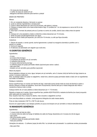- 1/2 xícara de chá de açúcar
- 1 colher de sopa de canela em pó
- Margarina derretida suficiente para banhar o pretzel

MODO DE PREPARO:
Massa:
1. Em um recipiente dissolva o fermento no açúcar.
2. Junte os demais ingredientes e amasse bem.
3. Cubra e deixe descansar por cerca de 30 minutos, até dobrar o volume.
4. Coloque a massa sobre uma mesa enfarinhada e faça 15 cordões de 1 cm de espessura e cerca de 50 cm de
comprimento.
5. Para fazer o formato de pretzel junte as 2 pontas no centro do cordão, dando duas voltas antes de apertar
bem.
6. Coloque em uma assadeira untada e enfarinha e deixe descansar por 15 minutos.
7. Antes de assar pincele ligeiramente com água.
8. Asse em forno médio pré-aquecido, por cerca de 10 minutos, ou até que fique dourado.
Cobertura:
1. Depois de assado, e ainda quente, banhe ligeiramente o pretzel na margarina derretida e polvilhe com o
açúcar e a canela.
2. Coma em seguida.
3. É delicioso se saboreado com alguém que você ama.

15 DORITOS GENÉRICO
Ingredientes:
- 4 ovos
- œ xícara (chá) de água
- 3 envelopes de tempero em pó vermelho
- 2 colheres (chá) de sal
- 4 xícaras (chá) de farinha de trigo
- 4 colheres (sopa) de queijo parmesão ralado (opcional para variar o sabor)
- óleo para fritar
- tempero em pó vermelho para polvilhar (opcional)
Modo de preparo:
Numa batedeira coloque os ovos, água, tempero em pó vermelho, sal e 2 xícaras (chá) de farinha de trigo (reserve as
outras 2 xícaras) e bata bem.
Dica: se desejar sabor de queijo no salgadinho, nesta hora, adicione queijo parmesão ralado e bata com os ingredientes
que estão na batedeira.
Desligue a batedeira.
Numa superfície faça um monte com farinha de trigo, reservada acima (ainda resta œ xícara de farinha) e sobre a
farinha coloque a massa da batedeira. Sove bem incorporando a farinha até que a massa desgrude das mãos e
mantenha a textura mole e úmida.
Coloque dentro de um saco plástico e deixe descansar por +/- 10 minutos.
Reparta a massa em 4 partes. Numa superfície lisa, polvilhe AOS POUCOS o restante da farinha (œ xícara) enquanto
abre cada parte da massa bem fino.
Dica: Quanto mais fina a massa for aberta, mais crocante o salgadinho vai ficar.
Com uma faca afiada ou cortador, corte pequenos triângulos de cada massa aberta.
Frite em óleo moderado (150 ºC a 160 ºC) até dourar.
Escorra em papel toalha e (se desejar) polvilhe um pouco de tempero em pó vermelho e misture delicadamente.

16 MANDIOPÃ GENÉRICO
Ingredientes:
- 1 xícara (chá) de fubá de milho
- 2 xícaras (chá) de caldo de frango (2 tabletes de caldo de frango dissolvidos em 2 xícaras de chá de água)
- sal a gosto
- 250 g de polvilho azedo
- 3 colheres (sopa) de queijo parmesão ralado
- fubá para polvilhar
Variações de sabores: - 2 colheres (sopa) de alho frito / ou tomate seco processado / ou azeitonas verdes processadas
- óleo para fritar
 