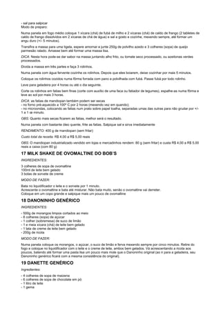 - sal para salpicar
Modo de preparo:
Numa panela em fogo médio coloque 1 xícara (chá) de fubá de milho e 2 xícaras (chá) de caldo de frango (2 tabletes de
caldo de frango dissolvidos em 2 xícaras de chá de água) e sal a gosto e cozinhe, mexendo sempre, até formar um
angu duro (+/- 5 minutos).
Transfira a massa para uma tigela, espere amornar e junte 250g de polvilho azedo e 3 colheres (sopa) de queijo
parmesão ralado. Amasse bem até formar uma massa lisa.
DICA: Nesta hora pode-se dar sabor na massa juntando alho frito, ou tomate seco processado, ou azeitonas verdes
processados.
Divida a massa em três partes e faça 3 rolinhos.
Numa panela com água fervente cozinhe os rolinhos. Depois que eles boiarem, deixe cozinhar por mais 5 minutos.
Coloque os rolinhos cozidos numa fôrma forrada com pano e polvilhada com fubá. Passe fubá por todo rolinho.
Leve para geladeira por 4 horas ou até o dia seguinte.
Corte os rolinhos em fatias bem finas (corte com auxílio de uma faca ou fatiador de legumes), espalhe-as numa fôrma e
leve ao sol por mais 3 horas.
DICA: as fatias de mandiopan também podem ser secas
- no forno pré-aquecido a 100º C por 2 horas (mexendo vez em quando);
- no microondas, colocando as fatias num prato sobre papel toalha, separadas umas das outras para não grudar por +/-
1 a 1 œ minuto.
OBS: Quanto mais secas ficarem as fatias, melhor será o resultado.
Numa panela com bastante óleo quente, frite as fatias. Salpique sal e sirva imediatamente
RENDIMENTO: 400 g de mandiopan (sem fritar)
Custo total da receita: R$ 4,00 a R$ 5,00 reais
OBS: O mandiopan industrializado vendido em lojas e mercadinhos rendem: 80 g (sem fritar) e custa R$ 4,00 a R$ 5,00
reais a caixa (com 80 g)

17 MILK SHAKE DE OVOMALTINE DO BOB’S
INGREDIENTES:
3 colheres de sopa de ovomaltine
100ml de leite bem gelado
3 bolas de sorvete de creme
MODO DE FAZER:
Bata no liquidificador o leite e o sorvete por 1 minuto.
Acrescente o ovomaltine e bata até misturar. Não bata muito, senão o ovomaltine vai derreter.
Coloque em um copo grande e salpique mais um pouco de ovomaltine

18 DANONINHO GENÉRICO
INGREDIENTES:
- 500g de morangos limpos cortados ao meio
- 8 colheres (sopa) de açúcar
- 1 colher (sobremesa) de suco de limão
- 1 e meia xícara (chá) de leite bem gelado
- 1 lata de creme de leite bem gelado
- 200g de ricota
MODO DE FAZER:
Numa panela coloque os morangos, o açúcar, o suco de limão e ferva mexendo sempre por cinco minutos. Retire do
fogo e coloque no liquidificador com o leite e o creme de leite, ambos bem gelados. Vá acrescentando a ricota aos
poucos, batendo até formar uma pasta lisa um pouco mais mole que o Danoninho original (ao ir para a geladeira, seu
Danoninho genérico ficará com a mesma consistência do original).

19 DANETTE GENÉRICO
Ingredientes:
- 4 colheres de sopa de maizena
- 6 colheres de sopa de chocolate em pó
- 1 litro de leite
- 1 gema
 