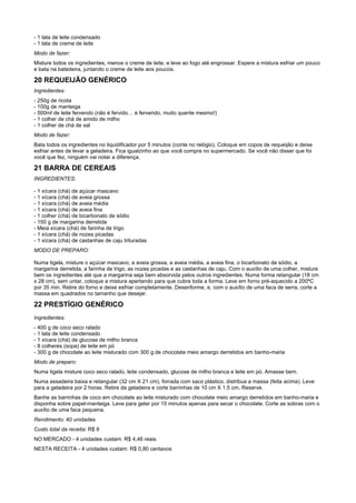 - 1 lata de leite condensado
- 1 lata de creme de leite
Modo de fazer:
Misture todos os ingredientes, menos o creme de leite, e leve ao fogo até engrossar. Espere a mistura esfriar um pouco
e bata na batedeira, juntando o creme de leite aos poucos.

20 REQUEIJÃO GENÉRICO
Ingredientes:
- 250g de ricota
- 100g de manteiga
- 500ml de leite fervendo (não é fervido… é fervendo, muito quente mesmo!)
- 1 colher de chá de amido de milho
- 1 colher de chá de sal
Modo de fazer:
Bata todos os ingredientes no liquidificador por 5 minutos (conte no relógio). Coloque em copos de requeijão e deixe
esfriar antes de levar a geladeira. Fica igualzinho ao que você compra no supermercado. Se você não disser que foi
você que fez, ninguém vai notar a diferença.

21 BARRA DE CEREAIS
INGREDIENTES:

- 1 xícara (chá) de açúcar mascavo
- 1 xícara (chá) de aveia grossa
- 1 xícara (chá) de aveia média
- 1 xícara (chá) de aveia fina
- 1 colher (chá) de bicarbonato de sódio
- 150 g de margarina derretida
- Meia xícara (chá) de farinha de trigo
- 1 xícara (chá) de nozes picadas
- 1 xícara (chá) de castanhas de caju trituradas
MODO DE PREPARO:

Numa tigela, misture o açúcar mascavo, a aveia grossa, a aveia média, a aveia fina, o bicarbonato de sódio, a
margarina derretida, a farinha de trigo, as nozes picadas e as castanhas de caju. Com o auxílio de uma colher, misture
bem os ingredientes até que a margarina seja bem absorvida pelos outros ingredientes. Numa forma retangular (18 cm
x 28 cm), sem untar, coloque a mistura apertando para que cubra toda a forma. Leve em forno pré-aquecido a 200ºC
por 35 min. Retire do forno e deixe esfriar completamente. Desenforme, e, com o auxílio de uma faca de serra, corte a
massa em quadrados no tamanho que desejar.

22 PRESTÍGIO GENÉRICO
Ingredientes:
- 400 g de coco seco ralado
- 1 lata de leite condensado
- 1 xícara (chá) de glucose de milho branca
- 8 colheres (sopa) de leite em pó
- 300 g de chocolate ao leite misturado com 300 g de chocolate meio amargo derretidos em banho-maria
Modo de preparo:
Numa tigela misture coco seco ralado, leite condensado, glucose de milho branca e leite em pó. Amasse bem.
Numa assadeira baixa e retangular (32 cm X 21 cm), forrada com saco plástico, distribua a massa (feita acima). Leve
para a geladeira por 2 horas. Retire da geladeira e corte barrinhas de 10 cm X 1,5 cm. Reserve.
Banhe as barrinhas de coco em chocolate ao leite misturado com chocolate meio amargo derretidos em banho-maria e
disponha sobre papel-manteiga. Leve para gelar por 15 minutos apenas para secar o chocolate. Corte as sobras com o
auxílio de uma faca pequena.
Rendimento: 40 unidades
Custo total da receita: R$ 8
NO MERCADO - 4 unidades custam: R$ 4,46 reais
NESTA RECEITA - 4 unidades custam: R$ 0,80 centavos
 