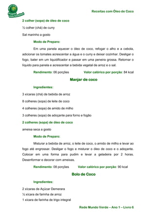 Receitas com Óleo de Coco
Rede Mundo Verde – Ano 1 – Livro 6
2 colher (sopa) de óleo de coco
½ colher (chá) de curry
Sal marinho a gosto
Modo de Preparo:
Em uma panela aquecer o óleo de coco, refogar o alho e a cebola,
adicionar os tomates acrescentar a água e o curry e deixar cozinhar. Desligar o
fogo, bater em um liquidificador e passar em uma peneira grossa. Retornar o
líquido para panela e acrescentar a bebida vegetal de arroz e o sal.
Rendimento: 06 porções Valor calórico por porção: 84 kcal
Manjar de coco
Ingredientes:
3 xícaras (chá) de bebida de arroz
8 colheres (sopa) de leite de coco
4 colheres (sopa) de amido de milho
3 colheres (sopa) de adoçante para forno e fogão
2 colheres (sopa) de óleo de coco
ameixa seca a gosto
Modo de Preparo:
Misturar a bebida de arroz, o leite de coco, o amido de milho e levar ao
fogo até engrossar. Desligar o fogo e misturar o óleo de coco e o adoçante.
Colocar em uma forma para pudim e levar a geladeira por 2 horas.
Desenformar e decorar com ameixas.
Rendimento: 08 porções Valor calórico por porção: 90 kcal
Bolo de Coco
Ingredientes:
2 xícaras de Açúcar Demerara
½ xícara de farinha de arroz
1 xícara de farinha de trigo integral
 