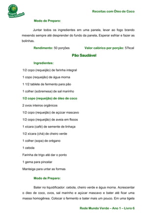 Receitas com Óleo de Coco
Rede Mundo Verde – Ano 1 – Livro 6
Modo de Preparo:
Juntar todos os ingredientes em uma panela, levar ao fogo brando
mexendo sempre até desprender do fundo da panela. Esperar esfriar e fazer as
bolinhas.
Rendimento: 50 porções Valor calórico por porção: 57kcal
Pão Saudável
Ingredientes:
1/2 copo (requeijão) de farinha integral
1 copo (requeijão) de água morna
1 1/2 tablete de fermento para pão
1 colher (sobremesa) de sal marinho
1/2 copo (requeijão) de óleo de coco
2 ovos inteiros orgânicos
1/2 copo (requeijão) de açúcar mascavo
1/2 copo (requeijão) de aveia em flocos
1 xícara (café) de semente de linhaça
1/2 xícara (chá) de cheiro verde
1 colher (sopa) de orégano
1 cebola
Farinha de trigo até dar o ponto
1 gema para pincelar
Manteiga para untar as formas
Modo de Preparo:
Bater no liquidificador: cebola, cheiro verde e água morna. Acrescentar
o óleo de coco, ovos, sal marinho e açúcar mascavo e bater até ficar uma
massa homogênea. Colocar o fermento e bater mais um pouco. Em uma tigela
 