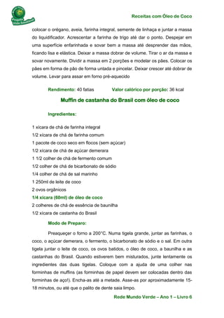 Receitas com Óleo de Coco
Rede Mundo Verde – Ano 1 – Livro 6
colocar o orégano, aveia, farinha integral, semente de linhaça e juntar a massa
do liquidificador. Acrescentar a farinha de trigo até dar o ponto. Despejar em
uma superfície enfarinhada e sovar bem a massa até desprender das mãos,
ficando lisa e elástica. Deixar a massa dobrar de volume. Tirar o ar da massa e
sovar novamente. Dividir a massa em 2 porções e modelar os pães. Colocar os
pães em forma de pão de forma untada e pincelar. Deixar crescer até dobrar de
volume. Levar para assar em forno pré-aquecido
Rendimento: 40 fatias Valor calórico por porção: 36 kcal
Muffin de castanha do Brasil com óleo de coco
Ingredientes:
1 xícara de chá de farinha integral
1/2 xícara de chá de farinha comum
1 pacote de coco seco em flocos (sem açúcar)
1/2 xícara de chá de açúcar demerara
1 1/2 colher de chá de fermento comum
1/2 colher de chá de bicarbonato de sódio
1/4 colher de chá de sal marinho
1 250ml de leite de coco
2 ovos orgânicos
1/4 xícara (60ml) de óleo de coco
2 colheres de chá de essência de baunilha
1/2 xícara de castanha do Brasil
Modo de Preparo:
Preaqueçer o forno a 200°C. Numa tigela grande, juntar as farinhas, o
coco, o açúcar demerara, o fermento, o bicarbonato de sódio e o sal. Em outra
tigela juntar o leite de coco, os ovos batidos, o óleo de coco, a baunilha e as
castanhas do Brasil. Quando estiverem bem misturados, junte lentamente os
ingredientes das duas tigelas. Coloque com a ajuda de uma colher nas
forminhas de muffins (as forminhas de papel devem ser colocadas dentro das
forminhas de aço!). Encha-as até a metade. Asse-as por aproximadamente 15-
18 minutos, ou até que o palito de dente saia limpo.
 