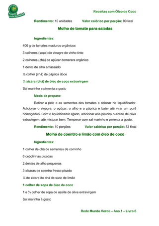 Receitas com Óleo de Coco
Rede Mundo Verde – Ano 1 – Livro 6
Rendimento: 10 unidades Valor calórico por porção: 90 kcal
Molho de tomate para saladas
Ingredientes:
400 g de tomates maduros orgânicos
3 colheres (sopa) de vinagre de vinho tinto
2 colheres (chá) de açúcar demerara orgânico
1 dente de alho amassado
½ colher (chá) de páprica doce
¼ xícara (chá) de óleo de coco extravirgem
Sal marinho e pimenta a gosto
Modo de preparo:
Retirar a pele e as sementes dos tomates e colocar no liquidificador.
Adicionar o vinagre, o açúcar, o alho e a páprica e bater até virar um purê
homogêneo. Com o liquidificador ligado, adicionar aos poucos o azeite de oliva
extravirgem, até misturar bem. Temperar com sal marinho e pimenta a gosto.
Rendimento: 10 porções Valor calórico por porção: 53 Kcal
Molho de coentro e limão com óleo de coco
Ingredientes:
1 colher de chá de sementes de cominho
6 cebolinhas picadas
2 dentes de alho pequenos
3 xícaras de coentro fresco picado
¼ de xícara de chá de suco de limão
1 colher de sopa de óleo de coco
1 e ½ colher de sopa de azeite de oliva extravirgem
Sal marinho à gosto
 