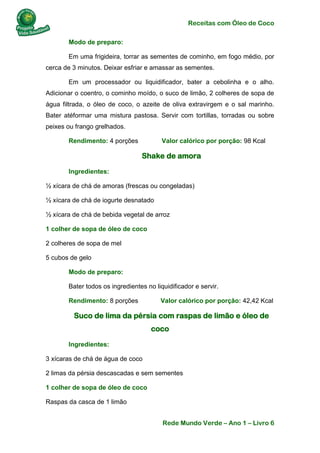 Receitas com Óleo de Coco
Rede Mundo Verde – Ano 1 – Livro 6
Modo de preparo:
Em uma frigideira, torrar as sementes de cominho, em fogo médio, por
cerca de 3 minutos. Deixar esfriar e amassar as sementes.
Em um processador ou liquidificador, bater a cebolinha e o alho.
Adicionar o coentro, o cominho moído, o suco de limão, 2 colheres de sopa de
água filtrada, o óleo de coco, o azeite de oliva extravirgem e o sal marinho.
Bater atéformar uma mistura pastosa. Servir com tortillas, torradas ou sobre
peixes ou frango grelhados.
Rendimento: 4 porções Valor calórico por porção: 98 Kcal
Shake de amora
Ingredientes:
½ xícara de chá de amoras (frescas ou congeladas)
½ xícara de chá de iogurte desnatado
½ xícara de chá de bebida vegetal de arroz
1 colher de sopa de óleo de coco
2 colheres de sopa de mel
5 cubos de gelo
Modo de preparo:
Bater todos os ingredientes no liquidificador e servir.
Rendimento: 8 porções Valor calórico por porção: 42,42 Kcal
Suco de lima da pérsia com raspas de limão e óleo de
coco
Ingredientes:
3 xícaras de chá de água de coco
2 limas da pérsia descascadas e sem sementes
1 colher de sopa de óleo de coco
Raspas da casca de 1 limão
 