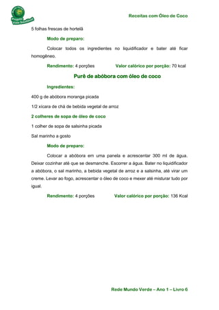 Receitas com Óleo de Coco
Rede Mundo Verde – Ano 1 – Livro 6
5 folhas frescas de hortelã
Modo de preparo:
Colocar todos os ingredientes no liquidificador e bater até ficar
homogêneo.
Rendimento: 4 porções Valor calórico por porção: 70 kcal
Purê de abóbora com óleo de coco
Ingredientes:
400 g de abóbora moranga picada
1/2 xícara de chá de bebida vegetal de arroz
2 colheres de sopa de óleo de coco
1 colher de sopa de salsinha picada
Sal marinho a gosto
Modo de preparo:
Colocar a abóbora em uma panela e acrescentar 300 ml de água.
Deixar cozinhar até que se desmanche. Escorrer a água. Bater no liquidificador
a abóbora, o sal marinho, a bebida vegetal de arroz e a salsinha, até virar um
creme. Levar ao fogo, acrescentar o óleo de coco e mexer até misturar tudo por
igual.
Rendimento: 4 porções Valor calórico por porção: 136 Kcal
 