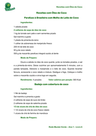 Receitas com Óleo de Coco
Rede Mundo Verde – Ano 1 – Livro 6
Receitas com Óleo de Coco
Parafuso à Brasileira com Molho de Leite de Coco
Ingredientes:
1 cebola picada
2 colheres de sopa de óleo de coco
1 kg de tomate sem pele e sem sementes picado
Sal marinho a gosto
1 pitada de pimenta-do-reino
1 colher de sobremesa de manjericão fresco
200 ml de leite de coco
50 g de coco ralado
500 g de macarrão parafuso integral cozido al dente
Modo de Preparo:
Doure a cebola no óleo de coco quente, junte os tomates picados, o sal
e a pimenta-do-reino. Deixe cozinhar por aproximadamente 5 minutos, com a
panela tampada. Adicione o manjericão e o leite de coco. Quando levantar
fervura, acrescente o coco ralado e misture. Desligue o fogo. Coloque o molho
sobre o macarrão cozido e sirva logo em seguida.
Rendimento: 4 porções Valor calórico por porção: 583 Kcal
Badejo com cobertura de coco
Ingredientes:
1 filé de badejo
Sal marinho e pimenta a gosto
2 colheres de sopa de suco de limão
2 colheres de sopa de salsinha picada
1/3 de xícara de chá de óleo de coco
1 1/2 xícara de chá de coco fresco ralado
1 xícara de chá de farinha de mandioca
Modo de Preparo:
 