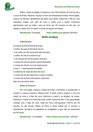 Receitas com Óleo de Coco
Rede Mundo Verde – Ano 1 – Livro 6
Retire a pele do badejo e tempere-o com três colheres de chá de sal e
o suco de limão. Reserve. Aqueça o forno em temperatura média. Numa tigela,
misture os demais ingredientes até obter uma farofa. Disponha o filé em uma
assadeira untada com óleo de coco e cubra com a farofa. Pressione
ligeiramente com as mãos. Leve ao forno por 20 minutos ou até que, ao
espetar o peixe com um garfo, a carne se separe em lascas.
Rendimento: 4 porções Valor calórico por porção: 691Kcal
Muffin de Maçã
Ingredientes:
2 xícaras de chá de farelo de aveia
2 colher de sopa de fermento em pó
¼ de colher de chá de bicarbonato de sódio
1 colher de chá de canela em pó
¼ de xícaras de chá de açúcar mascavo
½ xícara de chá de iogurte natural desnatado
½ xícara de chá de suco de maçã pronto
2 ovos + 1 clara levemente batidos
2 colheres de sopa de óleo de coco
1 xícara de chá de maçã sem a casca e picada
½ xícara de chá de nozes pecan (opcional)
óleo de coco (para untar)
Modo de Preparo:
Em uma tigela, coloque o farelo de aveia, o fermento, o bicarbonato, a
canela e o açúcar mascavo. Misture bem. À parte, junte o iogurte, o suco de
maçã, os ovos e o óleo de coco. Adicione a maçã e, se desejar, as nozes.
Distribua a massa em forminhas para muffin (preencha até ¾ da capacidade)
untadas com o óleo de coco. Asse em forno pré-aquecido (180°C) por 20
minutos ou até dourar. Retire do forno e deixe esfriar por 5 minutos e
desenforme. Conserve na geladeira ou congelador o que não for consumido
em 24 horas.
Rendimento: 12 unidades Valor calórico por porção: 100 Kcal
 