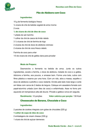 Receitas com Óleo de Coco
Rede Mundo Verde – Ano 1 – Livro 6
Pão de Abóbora com Coco
Ingredientes:
15 g de fermento biológico fresco
½ xícara de chá de bebida vegetal de arroz morna
2 ovos
¼ de xícara de chá de óleo de coco
1 pitada de sal marinho
1 colher de chá de casca de limão ralada
3 ½ xícaras de chá de farinha de trigo
2 xícaras de chá de doce de abóbora cremoso
2 xícaras de chá de coco fresco ralado
Farinha de coco para untar
1/3 de xícara de chá de geléia clara para pincelar
Modo de Preparo:
Desmanche o fermento na bebida de arroz. Junte os outros
ingredientes, exceto a farinha, o doce de abóbora, metade do coco e a geléia.
Adicione a farinha, aos poucos, e amasse bem. Forme uma bola, cubra com
filme plástico e reserve por uma hora. Com um rolo, abra a massa, espalhe o
doce de abóbora e polvilhe o coco restante. Enrole pelo lado mais largo e corte
em fatias com cerca de 2 dedos de largura. Coloque em assadeira forrada com
papel-alumínio untada (com óleo de coco) e enfarinhada. Asse no forno pré-
aquecido em temperatura alta até dourar. Pincele a geléia e sirva em seguida.
Rendimento: 12 porções Valor calórico por porção: 130 Kcal
Cheesecake de Banana, Chocolate e Coco
Ingredientes:
2 pacotes de cookies integrais com gotas de chocolate (225 g)
1 colher de sopa de óleo de coco
2 embalagens de cream cheese (330 g)
1 xícara de chá de açúcar demerara
 