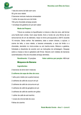 Receitas com Óleo de Coco
Rede Mundo Verde – Ano 1 – Livro 6
1 lata de creme de leite sem soro
50 g de coco ralado
2 bananas nanicas maduras amassadas
1 colher de sopa de suco de limão
150 g de chocolate amargo picado
1 envelope de gelatina em pó sem sabor
Modo de Preparo:
Triture os cookies no liquidificador e misture o óleo de coco, até formar
uma farofa bem úmida. Com essa farofa, forre o fundo de uma fôrma de aro
removível de 20 cm de diâmetro. Asse no forno pré-aquecido a 200°C durante
10 minutos. Deixe esfriar. Na batedeira, bata o cream chesse, o açúcar, o
creme de leite, o coco ralado, a banana amassada, o suco de limão e o
chocolate, derretido no micro-ondas ou em banho-maria. Misture a gelatina,
hidratada e dissolvida de acordo com as instruções da embalagem. Despeje
sobre a massa e leve à geladeira até firmar. Decore com rodelas de bananas
caramelizadas e fios de chocolate amargo derretido.
Rendimento: 12 porções Valor calórico por porção: 486 kcal
Moqueca de Banana
Ingredientes:
2 bananas da terra bem maduras
2 colheres de sopa de óleo de coco
1 alho poro médio (só a parte branca)
2 colheres de café de urucum em pó
2 colheres de café de cúrcuma em pó
3 colheres de café de gengibre em pó
3 colheres de café de coentro em grãos
1 colher de café de sal marinho
1 xícara de chá de leite de coco
Folhas de coentro
 