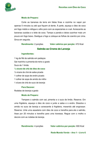 Receitas com Óleo de Coco
Rede Mundo Verde – Ano 1 – Livro 6
Modo de Preparo:
Corte as bananas da terra em fatias finas e cozinhe no vapor por
apenas 5 minutos ou até que fiquem al dente. À parte, aqueça o óleo de coco
em fogo médio e refogue o alho poro com as especiarias e o sal. Acrescente as
bananas cozidas e o leite de coco. Tampe a panela e deixe cozinhar mais um
pouco em fogo baixo. Desligue o fogo e coloque as folhas de coentro por cima.
Sirva em seguida.
Rendimento: 2 porções Valor calórico por porção: 472 Kcal
Salmão ao Creme de Laranja
Ingredientes:
1 kg de filé de salmão em pedaços
Sal marinho e pimenta-do-reino a gosto
Suco de 1 limão
½ xícara de chá de óleo de coco
½ xícara de chá de salsa picada
1 colher de sopa de endro picado
1 colher de sopa de amido de milho
1 xícara de chá de suco de laranja
Para Decorar:
Rodelas de laranja a gosto
Modo de Preparo:
Tempere o salmão com sal, pimenta e o suco de limão. Reserve. Em
uma frigideira, aqueça o óleo de coco e junte a salsa e o endro. Dissolva o
amido no suco de laranja e acrescente à frigideira, mexendo até engrossar.
Reserve. Unte uma assadeira com óleo de coco e transfira para ela o salmão.
Asse por 20 minutos e transfira para uma travessa. Regue com o molho e
decore com as rodelas de laranja.
Rendimento: 4 porções Valor calórico por porção: 600 Kcal
 