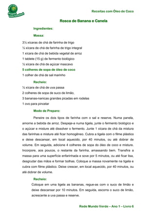 Receitas com Óleo de Coco
Rede Mundo Verde – Ano 1 – Livro 6
Rosca de Banana e Canela
Ingredientes:
Massa:
3½ xícaras de chá de farinha de trigo
½ xícara de chá de farinha de trigo integral
1 xícara de chá de bebida vegetal de arroz
1 tablete (15 g) de fermento biológico
½ xícara de chá de açúcar mascavo
5 colheres de sopa de óleo de coco
1 colher de chá de sal marinho
Recheio:
½ xícara de chá de uva passa
2 colheres de sopa de suco de limão,
3 bananas-nanicas grandes picadas em rodelas
1 ovo para pincelar
Modo de Preparo:
Peneire os dois tipos de farinha com o sal e reserve. Numa panela,
amorne a bebida de arroz. Despeje-a numa tigela, junte o fermento biológico e
o açúcar e misture até dissolver o fermento. Junte 1 xícara de chá da mistura
das farinhas e misture até ficar homogêneo. Cubra a tigela com o filme plástico
e deixe descansar, em local aquecido, por 40 minutos, ou até dobrar de
volume. Em seguida, adicione 4 colheres de sopa do óleo de coco e misture.
Incorpore, aos poucos, o restante da farinha, amassando bem. Transfira a
massa para uma superfície enfarinhada e sove por 5 minutos, ou até ficar lisa,
desgrudar das mãos e formar bolhas. Coloque a massa novamente na tigela e
cubra com filme plástico. Deixe crescer, em local aquecido, por 40 minutos, ou
até dobrar de volume.
Recheio:
Coloque em uma tigela as bananas, regue-as com o suco de limão e
deixe descansar por 10 minutos. Em seguida, escorra o suco de limão,
acrescente a uva passa e reserve.
 