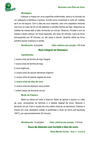 Receitas com Óleo de Coco
Rede Mundo Verde – Ano 1 – Livro 6
Montagem:
Coloque a massa em uma superfície enfarinhada, abra-a no formato de
um retângulo e distribua o recheio. Enrole como rocambole e corte em rodelas
de 6 cm de largura. Com o óleo de coco restante, unte uma assadeira redonda
com furo no meio de 25 cm de diâmetro e polvilhe farinha de trigo. Disponha as
rodelas da massa lado a lado, formando um círculo. Reserve. Pincele o ovo na
massa e deixe crescer, em local aquecido, por mais 30 minutos. Leve ao forno
pré-aquecido por 30 minutos, ou até assar e dourar. Quando retirar do forno
polvilhe açúcar mascavo e canela.
Rendimento: 8 porções Valor calórico por porção: 376 Kcal
Bolo Integral de Damasco
Ingredientes:
1 xícara (chá) de farinha de trigo integral
1 xícara (chá) de farinha de trigo
2 ovos orgânicos
½ xícara (chá) de açúcar demerara orgânico
½ xícara (chá) de bebida vegetal de arroz
½ xícara (chá) de óleo de coco
½ xícara (chá) de damasco seco picado
1 colher (sopa) de fermento em pó
Modo de Preparo:
Bater as claras em neve e reservar. Bater as gemas o açúcar e o óleo
de coco, acrescentar as farinhas e a bebida vegetal de arroz. Misturar o
fermento em pó. Com o auxílio de uma colher misturar os damascos. Colocar a
massa em uma assadeira untada e polvilhada e levar ao forno pré-aquecido
180°C, por aproximadamente 25 minutos.
Rendimento: 14 porções Valor calórico por porção: 110 kcal
Suco de Abacaxi com hortelã e óleo de coco
 