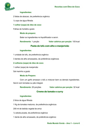 Receitas com Óleo de Coco
Rede Mundo Verde – Ano 1 – Livro 6
Ingredientes:
2 fatias de abacaxi, de preferência orgânico
½ copo de água filtrada
1 colher (sopa) de óleo de coco
Folhas de hortelã a gosto
Modo de preparo:
Bater os ingredientes no liquidificador e servir.
Rendimento: 1 porção Valor calórico por porção: 105 kcal
Pasta de tofu com alho e manjericão
Ingredientes:
1 unidade de tofu, de preferência orgânico
3 dentes de alho amassados, de preferência orgânicos
2 colheres (sopa) de óleo de coco
1 colher (sopa) de manjericão
Sal marinho a gosto
Modo de Preparo:
Com um garfo amassar o tofu e misturar bem os demais ingredientes.
Servir com torradas ou pão integral.
Rendimento: 20 porções Valor calórico por porção: 32 kcal
Creme de tomate e curry
Ingredientes:
2 litros de água filtrada
1 Kg de tomates maduros, de preferência orgânicos
200 ml de bebida vegetal de arroz
½ cebola picada, de preferência orgânica
1 dente de alho amassado, de preferência orgânico
 