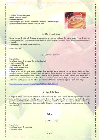 ~ 10 ~
1 unidade de canela em pau
Açúcar mascavo ou mel
Modo de preparo:
Leve ao fogo a água, a maçã, os cravos e a canela. Deixe ferver por
aproximadamente cinco minutos, adoce e sirva.
4. Chá de maçãs secas
Numa garrafa de 600 ml de água, acrescente 20 gr ou um punhado de maçãs secas. Ferva de 10 a 15
minutos, deixando a vasilha destampada. Desligue o fogo e deixe 5 minutos com a tampa. Coe, sirva e adoce
a vontade.
É revigorante e não tem contra-indicação!
Fonte: Frey, 2004.
5. Chá verde com maçã
Ingredientes:
6 colheres (sopa) de ervas de chá verde (banchá)
1 maçã verde média
3 colheres (sopa) de mel
Maçã verde para decorar
Modo de preparo:
Coloque 1.200 ml de água numa panela e leve ao fogo por 9 minutos, ou até ferver. Retire do fogo,
incorpore as ervas, tampe a panela e deixe em infusão por 5 minutos. Em seguida, coe o chá, usando uma
peneira sobre um recipiente com tampa. Tampe e leve à geladeira por 2 horas. Passado esse tempo, lave a
maçã, parta ao meio, elimine o pedúnculo e as sementes com o miolo. Pique e coloque no liquidificador.
Acrescente o chá gelado e o mel e bata por 1 minuto. Distribua o chá nos copos e decore com maçã.
http://culinaria.terra.com.br/receita/0,4567,OI26250-EI36,00.html
6. Suco de luz do sol
Coloque 2 maçãs picadas sem sementes no liquidificador. Bata com a ajuda de um pepino como socador
para auxiliar a extrair o líquido que mora dentro dos vegetais. Acrescente um punhado de grãos
germinados, folhas verdes comestíveis: couve, chicória, hortelã, o legume e a raiz escolhida, variando as
hortaliças sempre que possível. Coe num coador de pano e beba logo em seguida. Se delicie com a força da
energia vital!
Bolos
7. Bolo de maçã
Ingredientes
3 colheres (sopa) de manteiga
1 xícara de açúcar
 