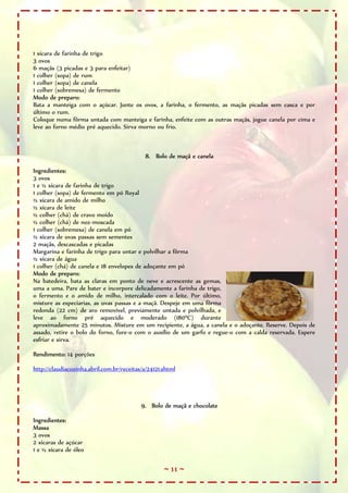 ~ 11 ~
1 xícara de farinha de trigo
3 ovos
6 maçãs (3 picadas e 3 para enfeitar)
1 colher (sopa) de rum
1 colher (sopa) de canela
1 colher (sobremesa) de fermento
Modo de preparo:
Bata a manteiga com o açúcar. Junte os ovos, a farinha, o fermento, as maçãs picadas sem casca e por
último o rum.
Coloque numa fôrma untada com manteiga e farinha, enfeite com as outras maçãs, jogue canela por cima e
leve ao forno médio pré aquecido. Sirva morno ou frio.
8. Bolo de maçã e canela
Ingredientes:
3 ovos
1 e ½ xícara de farinha de trigo
1 colher (sopa) de fermento em pó Royal
½ xícara de amido de milho
½ xícara de leite
½ colher (chá) de cravo moído
½ colher (chá) de noz-moscada
1 colher (sobremesa) de canela em pó
½ xícara de uvas passas sem sementes
2 maçãs, descascadas e picadas
Margarina e farinha de trigo para untar e polvilhar a fôrma
½ xícara de água
1 colher (chá) de canela e 18 envelopes de adoçante em pó
Modo de preparo:
Na batedeira, bata as claras em ponto de neve e acrescente as gemas,
uma a uma. Pare de bater e incorpore delicadamente a farinha de trigo,
o fermento e o amido de milho, intercalado com o leite. Por último,
misture as especiarias, as uvas passas e a maçã. Despeje em uma fôrma
redonda (22 cm) de aro removível, previamente untada e polvilhada, e
leve ao forno pré aquecido e moderado (180ºC) durante
aproximadamente 25 minutos. Misture em um recipiente, a água, a canela e o adoçante. Reserve. Depois de
assado, retire o bolo do forno, fure-o com o auxílio de um garfo e regue-o com a calda reservada. Espere
esfriar e sirva.
Rendimento: 14 porções
http://claudiacozinha.abril.com.br/receitas/a/24121.shtml
9. Bolo de maçã e chocolate
Ingredientes:
Massa
3 ovos
2 xícaras de açúcar
1 e ½ xícara de óleo
 