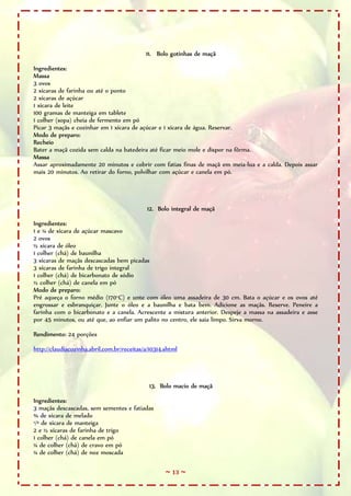 ~ 13 ~
11. Bolo gotinhas de maçã
Ingredientes:
Massa
3 ovos
2 xícaras de farinha ou até o ponto
2 xícaras de açúcar
1 xícara de leite
100 gramas de manteiga em tablete
1 colher (sopa) cheia de fermento em pó
Picar 3 maçãs e cozinhar em 1 xícara de açúcar e 1 xícara de água. Reservar.
Modo de preparo:
Recheio
Bater a maçã cozida sem calda na batedeira até ficar meio mole e dispor na fôrma.
Massa
Assar aproximadamente 20 minutos e cobrir com fatias finas de maçã em meia-lua e a calda. Depois assar
mais 20 minutos. Ao retirar do forno, polvilhar com açúcar e canela em pó.
12. Bolo integral de maçã
Ingredientes:
1 e ¼ de xícara de açúcar mascavo
2 ovos
½ xícara de óleo
1 colher (chá) de baunilha
3 xícaras de maçãs descascadas bem picadas
3 xícaras de farinha de trigo integral
1 colher (chá) de bicarbonato de sódio
½ colher (chá) de canela em pó
Modo de preparo:
Pré aqueça o forno médio (170°C) e unte com óleo uma assadeira de 30 cm. Bata o açúcar e os ovos até
engrossar e esbranquiçar. Junte o óleo e a baunilha e bata bem. Adicione as maçãs. Reserve. Peneire a
farinha com o bicarbonato e a canela. Acrescente a mistura anterior. Despeje a massa na assadeira e asse
por 45 minutos, ou até que, ao enfiar um palito no centro, ele saia limpo. Sirva morno.
Rendimento: 24 porções
http://claudiacozinha.abril.com.br/receitas/a/10314.shtml
13. Bolo macio de maçã
Ingredientes:
3 maçãs descascadas, sem sementes e fatiadas
¾ de xícara de melado
¹/³ de xícara de manteiga
2 e ½ xícaras de farinha de trigo
1 colher (chá) de canela em pó
¼ de colher (chá) de cravo em pó
¼ de colher (chá) de noz moscada
 