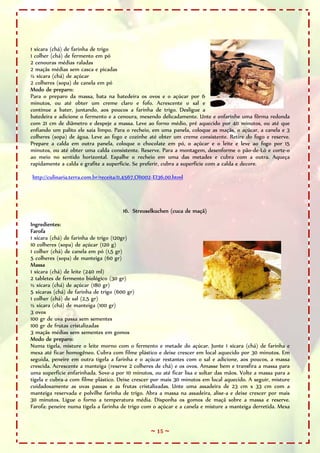~ 15 ~
1 xícara (chá) de farinha de trigo
1 colher (chá) de fermento em pó
2 cenouras médias raladas
2 maçãs médias sem casca e picadas
½ xícara (chá) de açúcar
2 colheres (sopa) de canela em pó
Modo de preparo:
Para o preparo da massa, bata na batedeira os ovos e o açúcar por 6
minutos, ou até obter um creme claro e fofo. Acrescente o sal e
continue a bater, juntando, aos poucos a farinha de trigo. Desligue a
batedeira e adicione o fermento e a cenoura, mexendo delicadamente. Unte e enfarinhe uma fôrma redonda
com 21 cm de diâmetro e despeje a massa. Leve ao forno médio, pré aquecido por 40 minutos, ou até que
enfiando um palito ele saia limpo. Para o recheio, em uma panela, coloque as maçãs, o açúcar, a canela e 3
colheres (sopa) de água. Leve ao fogo e cozinhe até obter um creme consistente. Retire do fogo e reserve.
Prepare a calda em outra panela, coloque o chocolate em pó, o açúcar e o leite e leve ao fogo por 15
minutos, ou até obter uma calda consistente. Reserve. Para a montagem, desenforme o pão-de-Ló e corte-o
ao meio no sentido horizontal. Espalhe o recheio em uma das metades e cubra com a outra. Aqueça
rapidamente a calda e grafite a superfície. Se preferir, cubra a superfície com a calda e decore.
http://culinaria.terra.com.br/receita/0,4567,OI1002-EI36,00.html
16. Streuselkuchen (cuca de maçã)
Ingredientes:
Farofa
1 xícara (chá) de farinha de trigo (120gr)
10 colheres (sopa) de açúcar (120 g)
1 colher (chá) de canela em pó (1,5 gr)
5 colheres (sopa) de manteiga (60 gr)
Massa
1 xícara (chá) de leite (240 ml)
2 tabletes de fermento biológico (30 gr)
½ xícara (chá) de açúcar (180 gr)
5 xícaras (chá) de farinha de trigo (600 gr)
1 colher (chá) de sal (2,5 gr)
½ xícara (chá) de manteiga (100 gr)
3 ovos
100 gr de uva passa sem sementes
100 gr de frutas cristalizadas
3 maçãs médias sem sementes em gomos
Modo de preparo:
Numa tigela, misture o leite morno com o fermento e metade do açúcar. Junte 1 xícara (chá) de farinha e
mexa até ficar homogêneo. Cubra com filme plástico e deixe crescer em local aquecido por 30 minutos. Em
seguida, peneire em outra tigela a farinha e o açúcar restantes com o sal e adicione, aos poucos, a massa
crescida. Acrescente a manteiga (reserve 2 colheres de chá) e os ovos. Amasse bem e transfira a massa para
uma superfície enfarinhada. Sove-a por 10 minutos, ou até ficar lisa e soltar das mãos. Volte a massa para a
tigela e cubra-a com filme plástico. Deixe crescer por mais 30 minutos em local aquecido. A seguir, misture
cuidadosamente as uvas passas e as frutas cristalizadas. Unte uma assadeira de 23 cm x 33 cm com a
manteiga reservada e polvilhe farinha de trigo. Abra a massa na assadeira, alise-a e deixe crescer por mais
30 minutos. Ligue o forno a temperatura média. Disponha os gomos de maçã sobre a massa e reserve.
Farofa: peneire numa tigela a farinha de trigo com o açúcar e a canela e misture a manteiga derretida. Mexa
 