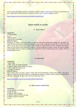 ~ 16 ~
com as pontas dos dedos até obter uma farofa e espalhe-a sobre a massa. Leve ao forno por 45 minutos, ou
até a massa dourar. Retire do forno e, depois de morna, corte a cuca em pedaços e sirva.
http://culinaria.terra.com.br/receita/0,4567,OI19170-EI36,00.html
Maçãs assadas ou cozidas
17. Maçã à Débora
Ingredientes:
5 maçãs grandes
5 ovos
200gr de açúcar
1 lata de leite condensado
Modo de preparo:
Descasque as maçãs, corte-as em fatias e arrume-as num pirex previamente untado com manteiga. Em
separado, bata as gemas até ficarem consistentes, junte o leite condensado, misture bem e cubra as maçãs
com o creme. Leve ao forno para assar e retire quando as maçãs estiverem macias. Enquanto isso bata as
claras em neve firme, junte lentamente o açúcar e continue batendo, até obter o ponto de suspiro. Espalhe
esse merengue sobre as maçãs já assadas e leve novamente ao forno, apenas para corar o suspiro. Pode ser
servida quente ou fria.
18. Maçã assada
Ingredientes:
1 maçã média
1 colher (sopa) de raspas de laranja
2 colheres (sopa) de coco ralado sem açúcar
1 colher (café) de canela em pó
1 envelope de adoçante
Modo de preparo:
Lave a maçã, corte-a ao meio e retire o miolo. Faça cortes horizontais na parte mais bojuda - para que a
casca não rompa no cozimento. Misture os ingredientes restantes e recheie o miolo. Coloque em uma fôrma
refratária, com 1,5 cm de água e leve ao forno a 150°C por 1 hora.
http://culinaria.terra.com.br/receita/0,4567,OI1194-EI36,00.html
19. Maçã crocante a moda chinesa
Ingredientes:
4 maçãs grandes ou 6 médias
Farinha de trigo
6 colheres (sopa) de água
6 colheres (sopa) de farinha de trigo
3 colheres (sopa) de maisena
2 ovos
 