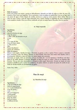 ~ 18 ~
Modo de preparo:
Corte uma tampa nas maçãs e esvazie-as delicadamente, deixando um dedo de polpa ao redor da casca, de
maneira a ficar como uma tigelinha. Tire as sementes e corte as polpas em pedacinhos. Leve-as ao fogo com
um pouco de água e limão. Depois de cozidas, escorra-as e passe-as numa peneira. Deixe esfriar. Bata a
clara em neve e junte o purê de maçã misturado com o açúcar. Recheie as tigelinhas de maçã. Coloque-as
numa assadeira untada e leve-as ao forno moderado, até que as maçãs fiquem douradas. Sirva-as quentes.
22. Maçã empanada
Ingredientes:
6 maçãs
150 gr de farinha de trigo
75 gr de açúcar
1 colher (café) de fermento em pó
2 ovos
Sal
1 e ½ copo de leite
Casca de limão ralada
½ cálice de licor
Óleo
Passas (facultativo)
Açúcar de confeiteiro
Modo de preparo:
Misture numa tigela a farinha de trigo, o fermento, as gemas, o sal e o açúcar. Pouco a pouco e mexendo
bem, acrescente o leite. Por último, adicione as claras batidas. Deve ficar uma massa meio líquida, como a
de panquecas. Adicione a casca de limão e se quiser passas sem sementes.
Descasque as maçãs, retire as sementes, corte-as em fatias de 1 cm de espessura e borrife-as com licor.
Deixe-as de molho durante 5 minutos. Mergulhe as fatias de maçã na massa e frite-as em bastante óleo
fervente. Tire-as com uma escumadeira e coloque-as sobre papel absorvente. Arrume as maçãs em uma
travessa e polvilhe-as com o açúcar de confeiteiro. Se quiser, misture ao açúcar um pouco de canela em pó.
Pode ser servida sozinha ou acompanhada de geléia.
Fonte: Frey, 2004.
Pães de maçã
23. Pãezinhos de maçã
Ingredientes:
½ kg de farinha de trigo
125 gr de água morna
1 e ½ caixa de fermento
75 gr de açúcar
1 ovo
100 gr de margarina
1 maçã grande
100 gr de açúcar
50 gr de passas
125 gr de açúcar
2 colheres de leite
 