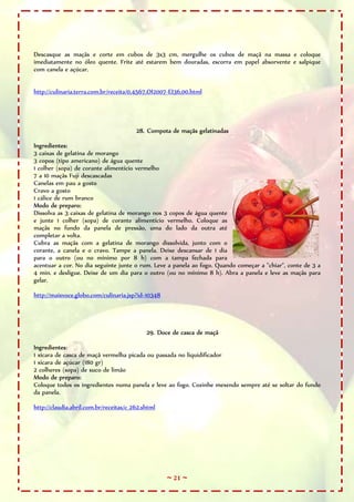 ~ 21 ~
Descasque as maçãs e corte em cubos de 3x3 cm, mergulhe os cubos de maçã na massa e coloque
imediatamente no óleo quente. Frite até estarem bem douradas, escorra em papel absorvente e salpique
com canela e açúcar.
http://culinaria.terra.com.br/receita/0,4567,OI2007-EI36,00.html
28. Compota de maçãs gelatinadas
Ingredientes:
3 caixas de gelatina de morango
3 copos (tipo americano) de água quente
1 colher (sopa) de corante alimentício vermelho
7 a 10 maçãs Fuji descascadas
Canelas em pau a gosto
Cravo a gosto
1 cálice de rum branco
Modo de preparo:
Dissolva as 3 caixas de gelatina de morango nos 3 copos de água quente
e junte 1 colher (sopa) de corante alimentício vermelho. Coloque as
maçãs no fundo da panela de pressão, uma do lado da outra até
completar a volta.
Cubra as maçãs com a gelatina de morango dissolvida, junto com o
corante, a canela e o cravo. Tampe a panela. Deixe descansar de 1 dia
para o outro (ou no mínimo por 8 h) com a tampa fechada para
acentuar a cor. No dia seguinte junte o rum. Leve a panela ao fogo. Quando começar a "chiar", conte de 3 a
4 min. e desligue. Deixe de um dia para o outro (ou no mínimo 8 h). Abra a panela e leve as maçãs para
gelar.
http://maisvoce.globo.com/culinaria.jsp?id=10348
29. Doce de casca de maçã
Ingredientes:
1 xícara de casca de maçã vermelha picada ou passada no liquidificador
1 xícara de açúcar (180 gr)
2 colheres (sopa) de suco de limão
Modo de preparo:
Coloque todos os ingredientes numa panela e leve ao fogo. Cozinhe mexendo sempre até se soltar do fundo
da panela.
http://claudia.abril.com.br/receitas/c_262.shtml
 