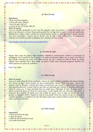 ~ 22 ~
30. Doce de maçã
Ingredientes:
1 kg de maçã bem pequena
2 xícaras de açúcar (360 gr)
1 xícara de água (240 ml)
2 xícaras de suco de laranja (480 ml)
Modo de preparo:
Com um utensílio apropriado ou com uma faca pequena, retire as sementes e o miolo das maçãs, sem
partir, nem descascar as frutas. Numa panela grande, leve ao fogo alto as maçãs e os demais ingredientes.
Quando ferver, abaixe o fogo e cozinhe até as frutas ficarem macias e a calda ligeiramente grossa, retirando
com uma escumadeira a espuma que se formar. Tire do fogo e deixe esfriar. Sirva em temperatura
ambiente ou mantenha tampado na geladeira até o momento de levar à mesa.
http://claudiacozinha.abril.com.br/receitas/a/19502.shtml
31. Docinhos de maçã
Misture duas caixas de gelatina sabor framboesa (dissolva-as primeiramente conforme as instruções da
embalagem) com 6 xícaras de chá de açúcar e 12 maçãs, previamente raladas com as cascas. Leve tudo ao
fogo brando, mexendo sem parar com colher de pau, até que a mistura se solte do fundo da panela.
Despeje numa superfície lisa e deixe esfriar um pouco. Enrole então, formando pequenos docinhos. Por
último passe-os em açúcar de confeiteiro.
Fonte: Frey, 2004.
32. Geléia de maçã
Modo de preparo:
Lava-se as maçãs (fruta de menor qualidade), corta-se em quatro pedaços (completa, com casca, sementes,
etc.), leva-se ao fogo e deixa cozinhar até que se desmanchem. Depois, filtrar num pano - não se deve
apertar o saco de filtragem, o líquido deve passar normalmente, caso contrário a geléia ficará mais escura.
Após este procedimento, a massa retida no saco deve ser peneirada para retirada de sementes, pedúnculos,
restos de cascas, etc. A massa peneirada deve ser usada para a fabricação de doce de maçã, usando o
mesmo sistema de feitura de doces de outras frutas. A parte líquida deve ser misturada com açúcar na
proporção de 2 medidas de líquido para cada medida de açúcar. Levar ao fogo em panelas não muito
grandes, se necessário dividir o líquido em mais de uma panela. Ferver até o ponto em que na escumadeira
o líquido apresentar a consistência de nata. Não deixar passar para o ponto de bala ou ponto de fio, porque
então a geléia já endurecerá.
33. Pudim de gala
Ingredientes:
½ xícara de farinha de trigo
½ xícara de açúcar
1 colher de chá de fermento em pó
1 ovo muito bem batido
 