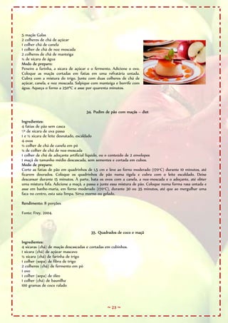 ~ 23 ~
5 maçãs Galas
2 colheres de chá de açúcar
1 colher chá de canela
1 colher de chá de noz moscada
2 colheres de chá de manteiga
¼ de xícara de água
Modo de preparo:
Peneire a farinha, a xícara de açúcar e o fermento. Adicione o ovo.
Coloque as maçãs cortadas em fatias em uma refratária untada.
Cubra com a mistura do trigo. Junte com duas colheres de chá de
açúcar, canela, e noz moscada. Salpique com manteiga e borrife com
água. Aqueça o forno a 250ºC e asse por quarenta minutos.
34. Pudim de pão com maçãs – diet
Ingredientes:
4 fatias de pão sem casca
¹/³ de xícara de uva passa
1 e ½ xícara de leite desnatado, escaldado
4 ovos
½ colher de chá de canela em pó
¼ de colher de chá de noz-moscada
1 colher de chá de adoçante artificial líquido, ou o conteúdo de 2 envelopes
1 maçã de tamanho médio descascada, sem sementes e cortada em cubos.
Modo de preparo:
Corte as fatias de pão em quadrinhos de 1,5 cm e leve ao forno moderado (170°C) durante 10 minutos, até
ficarem dourados. Coloque os quadrinhos de pão numa tigela e cubra com o leite escaldado. Deixe
descansar durante 15 minutos. À parte, bata os ovos com a canela, a noz-moscada e o adoçante, até obter
uma mistura fofa. Adicione a maçã, a passa e junte essa mistura de pão. Coloque numa forma rasa untada e
asse em banho-maria, em forno moderado (170°C), durante 30 ou 35 minutos, até que ao mergulhar uma
faca no centro, esta saia limpa. Sirva morno ou gelado.
Rendimento: 8 porções
Fonte: Frey, 2004.
35. Quadrados de coco e maçã
Ingredientes:
4 xícaras (chá) de maçãs descascadas e cortadas em cubinhos.
1 xícara (chá) de açúcar mascavo
½ xícara (chá) de farinha de trigo
1 colher (sopa) de fibra de trigo
2 colheres (chá) de fermento em pó
1 ovo
1 colher (sopa) de óleo
1 colher (chá) de baunilha
100 gramas de coco ralado
 