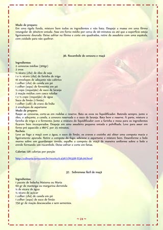 ~ 24 ~
Modo de preparo:
Em uma tigela funda, misture bem todos os ingredientes e não bata. Despeje a massa em uma fôrma
retangular de 30x21cm untada. Asse em forno médio por cerca de 40 minutos ou até que a superfície esteja
ligeiramente dourada. Deixe esfriar na fôrma e corte em quadrados, retire da assadeira com uma espátula,
com cuidado para não quebrar.
36. Rocambole de cenoura e maçã
Ingredientes:
2 cenouras médias (300gr)
2 ovos
½ xícara (chá) de óleo de soja
1 e ½ xícara (chá) de farinha de trigo
10 envelopes de adoçante não calórico
1 colher (chá) de canela em pó
1 colher (sopa) de fermento em pó
½ copo (requeijão) de suco de laranja
2 maçãs médias com casca raladas
1 e ½ copo (requeijão) de água
Suco de limão (1 limão)
1 colher (café) de cravo da Índia
2 envelopes de aspartame
Modo de preparo:
Raspe as cenouras, corte-as em rodelas e reserve. Bata os ovos no liquidificador. Batendo sempre, junte o
óleo, o adoçante, a canela, a cenoura reservada e o suco de laranja. Bata bem e reserve. À parte, misture a
farinha de trigo e o fermento. Junte a mistura do liquidificador com a farinha e mexa para os ingredientes
ficarem bem incorporados. Despeje em uma assadeira pequena untada e polvilhada. Leve para assar em
forno pré aquecido a 180°C por 25 minutos.
Recheio
Leve ao fogo a maçã com a água, o suco de limão, os cravos e cozinhe até obter uma compota macia e
ligeiramente apurada. Retire a compota do fogo, adicione o aspartame e misture bem. Desenforme o bolo
morno sobre um guardanapo úmido, espalhe a compota de maçã de maneira uniforme sobre o bolo e
enrole formando um rocambole. Deixe esfriar e corte em fatias.
Calorias: 126 calorias por porção
http://culinaria.terra.com.br/receita/0,4567,OI1358-EI36,00.html
37. Sobremesa fácil de maçã
Ingredientes:
1 pacote de bolacha Maizena ou Maria
60 gr de manteiga ou margarina derretida
¼ de xícara de água
½ xícara de açúcar
1 colher (chá) de canela em pó
1 colher (sopa) de suco de limão
750 gr de maçãs descascadas e sem sementes.
 