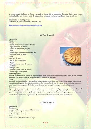 ~ 26 ~
fermento em pó. Coloque na fôrma reservada e pingue 120 gr margarina derretida. Cubra com 3 ovos
inteiros batidos com 1 colher (chá) de açúcar. Leve para assar em forno brando por cerca de 40 min.
Rendimento: de 8 a 10 porções
Custo total da receita: entre R$ 4,00 e R$ 5,00
http://maisvoce.globo.com/culinaria.jsp?id=10794
40. Torta de Maçã II
Ingredientes:
Massa
6 maçãs
2 copos americanos de farinha de trigo
1 copo americano de açúcar
1 tablete de margarina (l00 gr)
2 ovos
1 colher (sopa) rasa de fermento em pó
1 copo americano de leite
Creme
Meio litro de leite
1 lata de leite condensado
2 gemas
2 colheres (sopa) rasas de maisena
Cobertura
3 laranjas pêras
2 colheres (sopa) rasas de açúcar
1 colher (sopa) de maizena
Modo de preparo:
Bata os ingredientes da massa no liquidificador, unte uma fôrma desmontável para torta e leve a massa
para assar em temperatura de 170 graus por 45 minutos ou até assar.
Creme
Bata tudo no liquidificador e leve ao fogo para engrossar sem deixar de mexer. Despeje esse creme sobre a
massa já assada, pegue 6 maçãs (ou conforme for o tamanho da sua fôrma), e corte em fatias finas com a
casca (colocando um pouco de limão, para não escurecer a maçã) e coloque em cima do creme.
Cobertura
Esprema 3 laranjas pêras, junte com o açúcar e a maizena, e leve ao fogo para engrossar sem deixar de
mexer, deixando transparente, depois coloque-o sobre a torta. Leve a geladeira para firmar a cobertura.
Obs: As maçãs são Gala ou Fuji, e na cobertura não pode ser outra laranja. Na cobertura o creme vai
ficando transparente e vai engrossando. A massa não pode ficar muito alta, nem muito baixa.
41. Torta de maçã III
Ingredientes:
Cobertura
3 maçãs médias sem casca, partidas ao meio
2 colheres (sopa) de açúcar
1 colher (chá) de canela em pó
Massa
2 e ½ xícaras (chá) de farinha de trigo
 