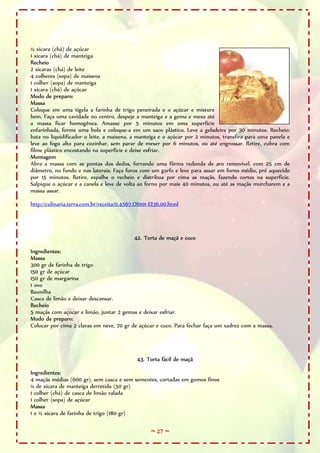 ~ 27 ~
½ xícara (chá) de açúcar
1 xícara (chá) de manteiga
Recheio
2 xícaras (chá) de leite
4 colheres (sopa) de maisena
1 colher (sopa) de manteiga
1 xícara (chá) de açúcar
Modo de preparo:
Massa
Coloque em uma tigela a farinha de trigo peneirada e o açúcar e misture
bem. Faça uma cavidade no centro, despeje a manteiga e a gema e mexa até
a massa ficar homogênea. Amasse por 5 minutos em uma superfície
enfarinhada, forme uma bola e coloque-a em um saco plástico. Leve a geladeira por 30 minutos. Recheio:
bata no liquidificador o leite, a maisena, a manteiga e o açúcar por 2 minutos, transfira para uma panela e
leve ao fogo alto para cozinhar, sem parar de mexer por 6 minutos, ou até engrossar. Retire, cubra com
filme plástico encostando na superfície e deixe esfriar.
Montagem
Abra a massa com as pontas dos dedos, forrando uma fôrma redonda de aro removível, com 25 cm de
diâmetro, no fundo e nas laterais. Faça furos com um garfo e leve para assar em forno médio, pré aquecido
por 15 minutos. Retire, espalhe o recheio e distribua por cima as maçãs, fazendo cortes na superfície.
Salpique o açúcar e a canela e leve de volta ao forno por mais 40 minutos, ou até as maçãs murcharem e a
massa assar.
http://culinaria.terra.com.br/receita/0,4567,OI1101-EI36,00.html
42. Torta de maçã e coco
Ingredientes:
Massa
300 gr de farinha de trigo
150 gr de açúcar
150 gr de margarina
1 ovo
Baunilha
Casca de limão e deixar descansar.
Recheio
5 maçãs com açúcar e limão, juntar 2 gemas e deixar esfriar.
Modo de preparo:
Colocar por cima 2 claras em neve, 70 gr de açúcar e coco. Para fechar faça um xadrez com a massa.
43. Torta fácil de maçã
Ingredientes:
4 maçãs médias (600 gr), sem casca e sem sementes, cortadas em gomos finos
¼ de xícara de manteiga derretida (50 gr)
1 colher (chá) de casca de limão ralada
1 colher (sopa) de açúcar
Massa
1 e ½ xícara de farinha de trigo (180 gr)
 