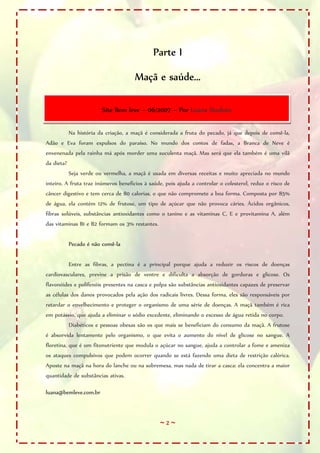 ~ 2 ~
Parte I
Maçã e saúde...
Na história da criação, a maçã é considerada a fruta do pecado, já que depois de comê-la,
Adão e Eva foram expulsos do paraíso. No mundo dos contos de fadas, a Branca de Neve é
envenenada pela rainha má após morder uma suculenta maçã. Mas será que ela também é uma vilã
da dieta?
Seja verde ou vermelha, a maçã é usada em diversas receitas e muito apreciada no mundo
inteiro. A fruta traz inúmeros benefícios à saúde, pois ajuda a controlar o colesterol, reduz o risco de
câncer digestivo e tem cerca de 80 calorias, o que não compromete a boa forma. Composta por 85%
de água, ela contém 12% de frutose, um tipo de açúcar que não provoca cáries. Ácidos orgânicos,
fibras solúveis, substâncias antioxidantes como o tanino e as vitaminas C, E e provitamina A, além
das vitaminas B1 e B2 formam os 3% restantes.
Pecado é não comê-la
Entre as fibras, a pectina é a principal porque ajuda a reduzir os riscos de doenças
cardiovasculares, previne a prisão de ventre e dificulta a absorção de gorduras e glicose. Os
flavonóides e polifenóis presentes na casca e polpa são substâncias antioxidantes capazes de preservar
as células dos danos provocados pela ação dos radicais livres. Dessa forma, eles são responsáveis por
retardar o envelhecimento e proteger o organismo de uma série de doenças. A maçã também é rica
em potássio, que ajuda a eliminar o sódio excedente, eliminando o excesso de água retida no corpo.
Diabéticos e pessoas obesas são os que mais se beneficiam do consumo da maçã. A frutose
é absorvida lentamente pelo organismo, o que evita o aumento do nível de glicose no sangue. A
floretina, que é um fitonutriente que modula o açúcar no sangue, ajuda a controlar a fome e ameniza
os ataques compulsivos que podem ocorrer quando se está fazendo uma dieta de restrição calórica.
Aposte na maçã na hora do lanche ou na sobremesa, mas nada de tirar a casca: ela concentra a maior
quantidade de substâncias ativas.
luana@bemleve.com.br
Site Bem leve – 06/2007 – Por Luana Stoduto
 
