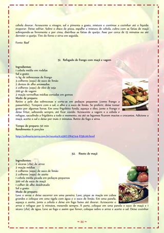 ~ 31 ~
cebola dourar. Acrescente o vinagre, sal e pimenta a gosto, misture e continue a cozinhar até o líquido
evaporar. Deixe esfriar. Sobre o disco de pizza, espalhe a mistura de cebola, cubra com as fatias de maçã
sobrepondo-as livremente e por cima, distribua as fatias de queijo. Asse por cerca de 15 minutos ou até
derreter o queijo. Tire do forno e sirva em seguida.
Fonte: Basf
51. Refogado de frango com maçã e vagem
Ingredientes:
1 cebola média em rodelas
Sal a gosto
½ kg de sobrecoxas de frango
3 colheres (sopa) de suco de limão
2 dentes de alho amassados
2 colheres (sopa) de óleo de soja
200 gr de vagem
2 maçãs vermelhas médias cortadas em gomos
Modo de preparo:
Retire a pele das sobrecoxas e corte-as em pedaços pequenos (como frango a
passarinho). Tempere com o sal, o alho e o suco de limão. Se preferir, deixe tomar
gosto por algumas horas. Em uma frigideira funda, aqueça o óleo, junte o frango e
deixe fritar, salteando sempre, até ficar cozido. Acrescente a vagem e a cebola e
refogue, sacudindo a frigideira a todo o momento, ou até os legumes ficarem macios e crocantes. Adicione a
maçã, acerte o sal e deixe por mais 2 minutos. Retire do fogo e sirva.
Tempo de preparo: 50 min
Rendimento: 6 porções
http://culinaria.terra.com.br/receita/0,4567,OI14744-EI36,00.html
52. Risoto de maçã
Ingredientes:
2 xícaras (chá) de arroz
2 maçãs médias
2 colheres (sopa) de suco de limão
2 colheres (sopa) de azeite
1 cebola média picada em pedaços pequenos
500 ml de suco de maçã
1 colher de alho desidratado
Sal a gosto
Modo de preparo:
Lave o arroz e deixe escorrer em uma peneira. Lave, pique as maçãs em cubos
grandes e coloque em uma tigela com água e o suco de limão. Em uma panela,
aqueça o azeite, junte a cebola e deixe em fogo baixo até dourar. Acrescente o
arroz e refogue por 5 minutos, mexendo sempre. À parte, coloque em uma panela o suco de maçã e 1
xícara (chá) de água. Leve ao fogo e assim que ferver, coloque sobre o arroz e acerte o sal. Deixe cozinhar
 