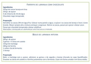FARRIPA DE LARANJA COM CHOCOLATE
Ingredientes
250 gr de cascas laranja em tiras
250 gr de açúcar
¼ de chávena de chá de água
Chocolate negro temperado
Preparação
Demolhar as cascas 24h em água fria. Colocar numa panela a água, o açúcar e as cascas de laranja e levar a lume
brando. Mexer sempre até a mistura começar a engrossar. Retirar as cascas, passar por açúcar e deixar secar.
Passar por chocolate temperado e deixar solidificar.
Observações: a laranja pode ser substituída por outra fruta seca ou cristalizada.
BOLO DE LARANJA INTEIRA
Ingredientes
200 gr de açúcar
5 gemas + 5 claras em castelo
150 gr de manteiga
200 gr de farinha
1 colher chá de fermento
1 laranja
Preparação
Bater a manteiga com o açúcar, adicionar as gemas e de seguida a laranja triturada no copo liquidificador.
Envolver as claras em castelo e a farinha juntamente com o fermento. Cozer em forma untada e em forno médio.
 