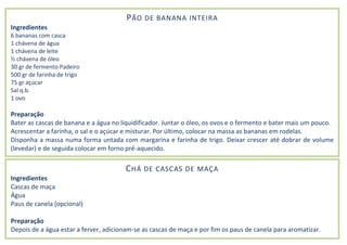 PÃO DE BANANA INTEIRA
Ingredientes
6 bananas com casca
1 chávena de água
1 chávena de leite
½ chávena de óleo
30 gr de fermento Padeiro
500 gr de farinha de trigo
75 gr açúcar
Sal q.b.
1 ovo
Preparação
Bater as cascas de banana e a água no liquidificador. Juntar o óleo, os ovos e o fermento e bater mais um pouco.
Acrescentar a farinha, o sal e o açúcar e misturar. Por último, colocar na massa as bananas em rodelas.
Disponha a massa numa forma untada com margarina e farinha de trigo. Deixar crescer até dobrar de volume
(levedar) e de seguida colocar em forno pré-aquecido.
CHÁ DE CASCAS DE MAÇA
Ingredientes
Cascas de maça
Água
Paus de canela (opcional)
Preparação
Depois de a água estar a ferver, adicionam-se as cascas de maça e por fim os paus de canela para aromatizar.
 