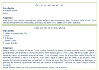 CASCAS DE BATATA FRITAS
Ingredientes
Cascas de batata
Água
Preparação
Após serem bem lavadas e descascadas, deixar as lascas algum tempo em água. Cortar em palha e fritar. Sirva
como acompanhamento de omeletas, grelhados, etc. Também se podem servir como aperitivo.
DOCE DE CASCA DE MELANCIA
Ingredientes
1 melancia com cerca de 2Kg
Açúcar
5 dl de água
1 pau de canela
5 cravos-da-índia
Preparação
Lavar a melancia e cortar em fatias. Cortar a polpa, deixando um pouco de parte vermelha que fica chegada à
parte branca. Com a lâmina de um ralador, retirar parte da casca grossa verde (casca exterior) e rejeite. Cortar a
polpa das cascas em pedaços pequenos e pesar. Pesar um pouco menos de açúcar. Num tacho, disponha em
camadas alternadas as cascas e o açúcar. Regar com a água e juntar o pau de canela e os cravos-da-índia,
previamente pisados. Esperar que o açúcar derreta e levar ao lume. Cozinhar em lume brando até que todos os
pedaços de melancia fiquem bem passados pela calda e transparentes. Verifique se a calda atingiu o ponto
desejado.
Retire do lume e deite em frascos esterilizados quentes, vede e cole os rótulos.
 