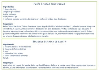 PASTA DE GRÃO COM SÉSAMO
Ingredientes
1 dente de alho
250gr de grão cozido
Azeite e vinagre
Sal e pimenta q.b.
1 colher de sopa de sementes de sésamo e 1 colher de chá de óleo de sésamo
Preparação
Pele o dente de alho e fatie-o finamente. Junte ao grão-de-bico. Adicione também 1 colher de sopa de vinagre de
vinho tinto. A seguir, junte as sementes de sésamo e o óleo de sésamo. Verta 2 colheres de sopa de azeite e
tempere a gosto com sal e pimenta moída no momento. Com uma varinha mágica reduza tudo a puré, deite a
pasta numa tigela e finalmente de acordo com o gosto de cada um, borrife com azeite e salpique com sementes
de sésamo. Sirva com tiras de pão ligeiramente torrado.
BOLINHOS DE CASCA DE BATATA
Ingredientes
2 chávenas de casca de batata cozida
2 chávenas de farinha de trigo
2 ovos
2 colheres de salsa picada
1 colher sobremesa de fermento
Sal q.b.
Preparação
Após cozer as cascas de batata, bater no liquidificador. Colocar a massa numa tijela, acrescentar os ovos, a
farinha, o sal e o fermento. Misturar bem. Formar bolinhos com uma colher e fritar em óleo.
 