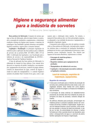 TÉCNICA


           Higiene e segurança alimentar
            para a indústria de sorvetes
                                      Por Marcus Lima- Genkor Ingredientes Ltda.


    Boas práticas de fabricação: Conjunto de normas que              usamos para a elaboração desta matéria. No entanto, o
rege as fases de fabricação, além de impor limites à constru-        manual de boas práticas deve ser feito pela própria empresa,
ção e concepção de instalações e equipamentos, e determinar          se adequando a sua realidade de processo e equipamentos, e
condições mínimas de higiene para insumos e materiais de             atendendo a legislação vigente.
embalagem. Sua finalidade é garantir alimentos com padrões               Começamos nesta edição uma série de matérias versando
higiênico-sanitários, seguros para o consumo humano.                 sobre as boas práticas de fabricação, iniciando pelos requisi-
    Legislação e fiscalização: as principais legislações de          tos mínimos para a construção de instalações destinadas a
referência para a aplicação das boas práticas para a indústria       produção de sorvetes e pela implantação de processos e equi-
de sorvetes são as portaria RDC 267-2003 e RDC 275 de                pamentos nessas instalações (layout). Nas edições que
2002. A elaboração das legislações e sua fiscalização para a         seguem de Sorveteria Brasileira, exploraremos os temas:
indústria de sorvetes é de responsabilidade da ANVISA -                  • Estocagem de matérias-primas e
Agência Nacional de Vigilância Sanitária.                                  produtos acabados;
    A base da aplicação das boas práticas de fabricação é a              • Requisitos mínimos para equipamentos de
elaboração do manual de boas práticas. Esse manual deve                    produção;
descrever os requisitos do prédio, instalações e sua manuten-
                                                                         • Manipuladores da indústria de sorvetes;
ção, equipamentos de processos, controle de pragas urbanas,
controle do abastecimento de água, controle de higiene e                 • Legislações e documentação necessária conforme
estado de saúde dos manipuladores e o controle higiênico                   as legislações existentes.
sanitário do produto final. Existem livros guia, como o que                    Local de instalação, requisitos de
                                                                                 implantação, equipamentos.
                                                                         Requisitos da construção.
                                                                     ✔ A área para construção para a indústria de produção de
                                                                       sorvetes deve preferencialmente evitar áreas rurais com
                                                                       vegetação silvestre. Essa medida tem como objetivo
                                                                       facilitar o controle de pragas e a limpeza da instalação e
                                                                       seus arredores.
                                                                     ✔ A iluminação de áreas externas de estabelecimentos
                                                                       produtores de sorvetes deve ficar distante de portas de
                                                                       armazéns de áreas de processo, evitando atração de
                                                                       insetos.
                                                                     ✔ Os edifícios utilizados para produção, armazenagem de
                                                                       matérias-primas e produtos acabados devem ser cons-
                                                                       truídos de formas a facilitar a higienização. Sugere-se o
                                                                       uso de materiais laváveis e pouco porosos, como azule-
                                                                       jos nas paredes e colunas de áreas de produção, e uso
                                                                       de pvc no teto. As extremidades de colunas, e cantos
                                                                       formados por chão e paredes devem ser abaulados, para
                                                                       evitar o empoçamento de água e o acúmulo de poeira
                                                                       facilitar operações de limpeza e higienização.



38 •                                       Sorveteria Confeitaria Brasileira Nº 179 • 2008
 