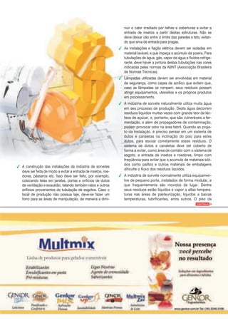 nuir o calor irradiado por telhas e coberturas e evitar a
                                                                  entrada de insetos a partir destas estruturas. Não se
                                                                  deve deixar vão entre o limite das paredes e teto, evitan-
                                                                  do que sirva de entrada para pragas.
                                                               ✔ As instalações e fiação elétrica devem ser isoladas em
                                                                 material lavável, e que impeça o acúmulo de poeira. Para
                                                                 tubulações de água, gás, vapor de água e fluídos refrige-
                                                                 rante, deve haver a pintura destas tubulações nas cores
                                                                 indicadas pelas normas da ABNT (Associação Brasileira
                                                                 de Normas Técnicas).
                                                               ✔ Lâmpadas utilizadas devem ser envolvidas em material
                                                                 de segurança, como capas de acrílico que evitem que,
                                                                 caso as lâmpadas se rompam, seus resíduos possam
                                                                 atingir equipamentos, utensílios e os próprios produtos
                                                                 em processamento.
                                                               ✔ A indústria de sorvete naturalmente utiliza muita água
                                                                 em seu processo de produção. Desta água decorrem
                                                                 resíduos líquidos muitas vezes com grande teor de lác-
                                                                 teos de açúcar, e, portanto, que são vulneráveis a fer-
                                                                 mentação, e além de propagadores de contaminação,
                                                                 podem provocar odor na área fabril. Quando ao proje-
                                                                 to da instalação, é preciso pensar em um sistema de
                                                                 dutos e canaletas na inclinação do piso para estes
                                                                 dutos, para escoar corretamente esses resíduos. O
                                                                 sistema de dutos e canaletas deve ser coberto de
                                                                 forma a evitar, como área de contato com o sistema de
                                                                 esgoto, a entrada de insetos e roedores, limpo com
                                                                 freqüência para evitar que o acúmulo de materiais sóli-
                                                                 dos como palitos e outros materiais de embalagens
✔ A construção das instalações da indústria de sorvetes
                                                                 dificulte o fluxo dos resíduos líquidos.
  deve ser feita de modo a evitar a entrada de insetos, roe-
  dores, pássaros etc. Isso deve ser feito, por exemplo,       ✔ A indústria de sorvete normalmente utiliza equipamen-
  colocando telas em janelas, portas e orifícios de dutos        tos de pequeno porte, instalados de forma modular, e
  de ventilação e exaustão, telando também ralos e outros        que frequentemente são movidos de lugar. Dentre
  orifícios provenientes de tubulação de esgotos. Caso o         seus resíduos estão líquidos e vapor a altas tempera-
  local de produção não possua laje, deve-se fazer um            turas nas áreas de pasteurização, líquidos a baixas
  forro para as áreas de manipulação, de maneira a dimi-         temperaturas, lubrificantes, entre outros. O piso da
                                                                                                                 CONTINUA   >
 
