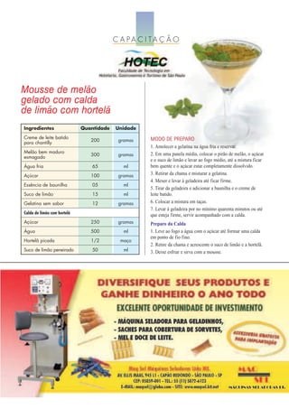 C A PA C I TA Ç Ã O




Mousse de melão
gelado com calda
de limão com hortelã
Ingredientes                 Quantidade   Unidade
Creme de leite batido                               MODO DE PREPARO
                                200        gramas
para chantilly
                                                    1. Amolecer a gelatina na água fria e reservar.
Melão bem maduro                                    2. Em uma panela média, colocar o pirão de melão, o açúcar
                                300        gramas
esmagado
                                                    e o suco de limão e levar ao fogo médio, até a mistura ficar
Água fria                        65          ml     bem quente e o açúcar estar completamente dissolvido.
Açúcar                          100        gramas   3. Retirar da chama e misturar a gelatina.
                                                    4. Mexer e levar à geladeira até ficar firme.
Essência de baunilha             05          ml
                                                    5. Tirar da geladeira e adicionar a baunilha e o creme de
Suco de limão                    15          ml     leite batido.
Gelatina sem sabor               12        gramas   6. Colocar a mistura em taças.
                                                    7. Levar à geladeira por no mínimo quarenta minutos ou até
Calda de limão com hortelã                          que esteja firme, servir acompanhado com a calda.
Açúcar                          250        gramas   Preparo da Calda
Água                            500          ml     1. Leve ao fogo a água com o açúcar até formar uma calda
                                                    em ponto de fio fino.
Hortelã picada                  1/2         maço
                                                    2. Retire da chama e acrescente o suco de limão e a hortelã.
Suco de limão peneirado          50          ml     3. Deixe esfriar e sirva com a mousse.
 