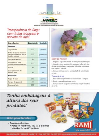 C A PA C I TA Ç Ã O




Transparência de Sagu
com frutas tropicais e
sorvete de açaí
Ingredientes               Quantidade   Unidade
Para o sagu
Sagu incolor                  200         gramas
Frutas da época em cubos
pequenos (abacaxi, maçã,      200       gramas total
goiaba, manga)
Uva passa escura               50         gramas       MODO DE PREPARO
                                                       1. Prepare o sagu como manda as instruções da embalagem.
Castanha do Pará
                              100         gramas       2. Quando estiver pronto resfrie e misture todas as frutas
grosseiramente macerada
                                                       picadas a castanha e a uvas passas hidratadas juntamente
Açúcar                         50         gramas
                                                       com o suco e o açúcar.
Suco peneirado de                                      3. Coloque em taças e sirva acompanhado de uma bola de
laranja pêra.                  50           ml         sorvete.
Para o sorvete                                         Preparo de sorvete
Polpa de açaí                 250         gramas       1. Bata todos os ingredientes no liquidificador e congele.
Xarope de guaraná              50         gramas       2. Repita a operação mais duas vezes.
                                                       3. Coloque em um recipiente hermético e congele até a hora
Creme de leite                395         gramas       de servir.
 