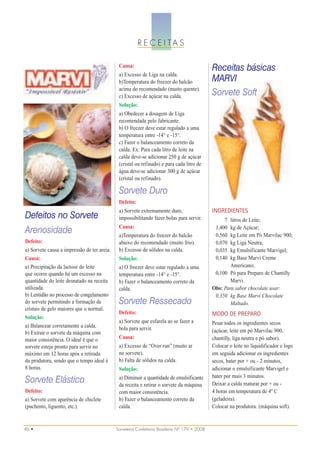 R E C E I TA S

                                              Causa:
                                                                                               Receitas básicas
                                              a) Excesso de Liga na calda.
                                              b)Temperatura do freezer do balcão               MARVI
                                              acima do recomendado (muito quente).
                                              c) Excesso de açúcar na calda.                   Sorvete Soft
                                              Solução:
                                              a) Obedecer a dosagem de Liga
                                              recomendada pelo fabricante.
                                              b) O freezer deve estar regulado a uma
                                              temperatura entre -14° e -15°.
                                              c) Fazer o balanceamento correto da
                                              calda. Ex: Para cada litro de leite na
                                              calda deve-se adicionar 250 g de açúcar
                                              (cristal ou refinado) e para cada litro de
                                              água deve-se adicionar 300 g de açúcar
                                              (cristal ou refinado).

                                              Sorvete Duro
                                              Defeito:
                                              a) Sorvete extremamente duro,                    INGREDIENTES
Defeitos no Sorvete                           impossibilitando fazer bolas para servir.             7  litros de Leite;
                                              Causa:                                            1,400  kg de Açúcar;
Arenosidade                                   a)Temperatura do freezer do balcão                0,560  kg Leite em Pó Marvilac 900;
Defeito:                                      abaixo do recomendado (muito frio).               0,070  kg Liga Neutra;
a) Sorvete causa a impressão de ter areia.    b) Excesso de sólidos na calda.                   0,035  kg Emulsificante Marvigel;
Causa:                                        Solução:                                          0,140  kg Base Marvi Creme
a) Precipitação da lactose do leite           a) O freezer deve estar regulado a uma                   Americano;
que ocorre quando há um excesso na            temperatura entre -14° e -15°.                    0,100 Pó para Preparo de Chantilly
quantidade do leite desnatado na receita      b) Fazer o balanceamento correto da                      Marvi.
utilizada.                                    calda.                                           Obs: Para sabor chocolate usar:
b) Lentidão no processo de congelamento                                                         0,350 kg Base Marvi Chocolate
do sorvete permitindo a formação de           Sorvete Ressecado                                        Maltado.
cristais de gelo maiores que o normal.
                                              Defeito:                                         MODO DE PREPARO
Solução:
                                              a) Sorvete que esfarela ao se fazer a            Pesar todos os ingredientes secos
a) Balancear corretamente a calda.            bola para servir.
b) Extrair o sorvete da máquina com                                                            (açúcar, leite em pó Marvilac 900,
maior consistência. O ideal é que o           Causa:                                           chantilly, liga neutra e pó sabor).
sorvete esteja pronto para servir no          a) Excesso de “Over run” (muito ar               Colocar o leite no liquidificador e logo
máximo em 12 horas após a retirada            no sorvete).                                     em seguida adicionar os ingredientes
da produtora, sendo que o tempo ideal é       b) Falta de sólidos na calda.                    secos, bater por + ou - 2 minutos,
8 horas.                                      Solução:                                         adicionar o emulsificante Marvigel e
                                              a) Diminuir a quantidade de emulsificante        bater por mais 3 minutos.
Sorvete Elástico                              da receita e retirar o sorvete da máquina        Deixar a calda maturar por + ou -
Defeito:                                      com maior consistência.                          4 horas em temperatura de 4º C
a) Sorvete com aparência de chiclete          b) Fazer o balanceamento correto da              (geladeira).
(puchento, liguento, etc.).                   calda.                                           Colocar na produtora. (máquina soft).


46 •                                         Sorveteria Confeitaria Brasileira Nº 179 • 2008
 